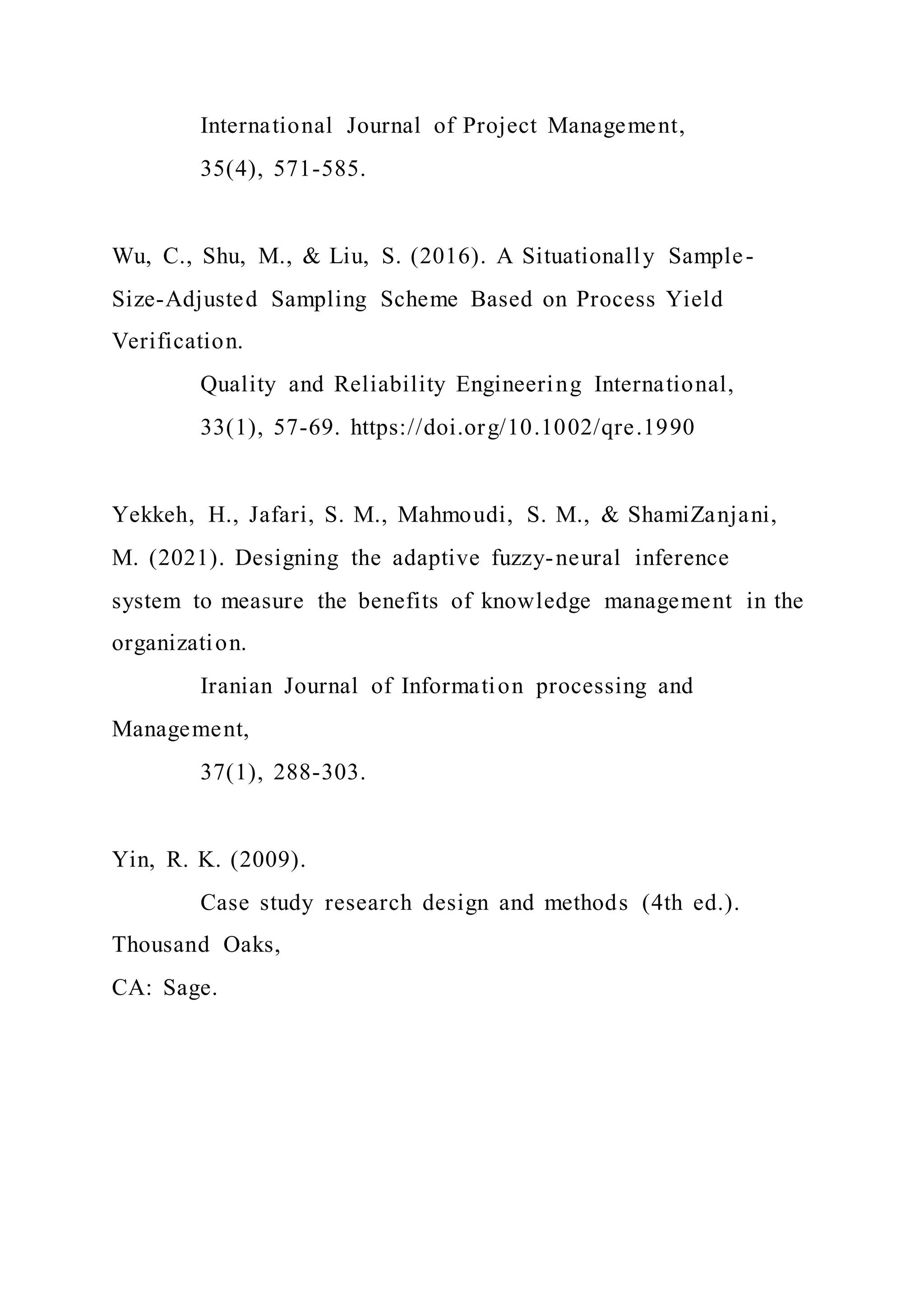 International Journal of Project Management,
35(4), 571-585.
Wu, C., Shu, M., & Liu, S. (2016). A Situationally Sample-
Size-Adjusted Sampling Scheme Based on Process Yield
Verification.
Quality and Reliability Engineering International,
33(1), 57-69. https://doi.org/10.1002/qre.1990
Yekkeh, H., Jafari, S. M., Mahmoudi, S. M., & ShamiZanjani,
M. (2021). Designing the adaptive fuzzy-neural inference
system to measure the benefits of knowledge management in the
organization.
Iranian Journal of Information processing and
Management,
37(1), 288-303.
Yin, R. K. (2009).
Case study research design and methods (4th ed.).
Thousand Oaks,
CA: Sage.
 