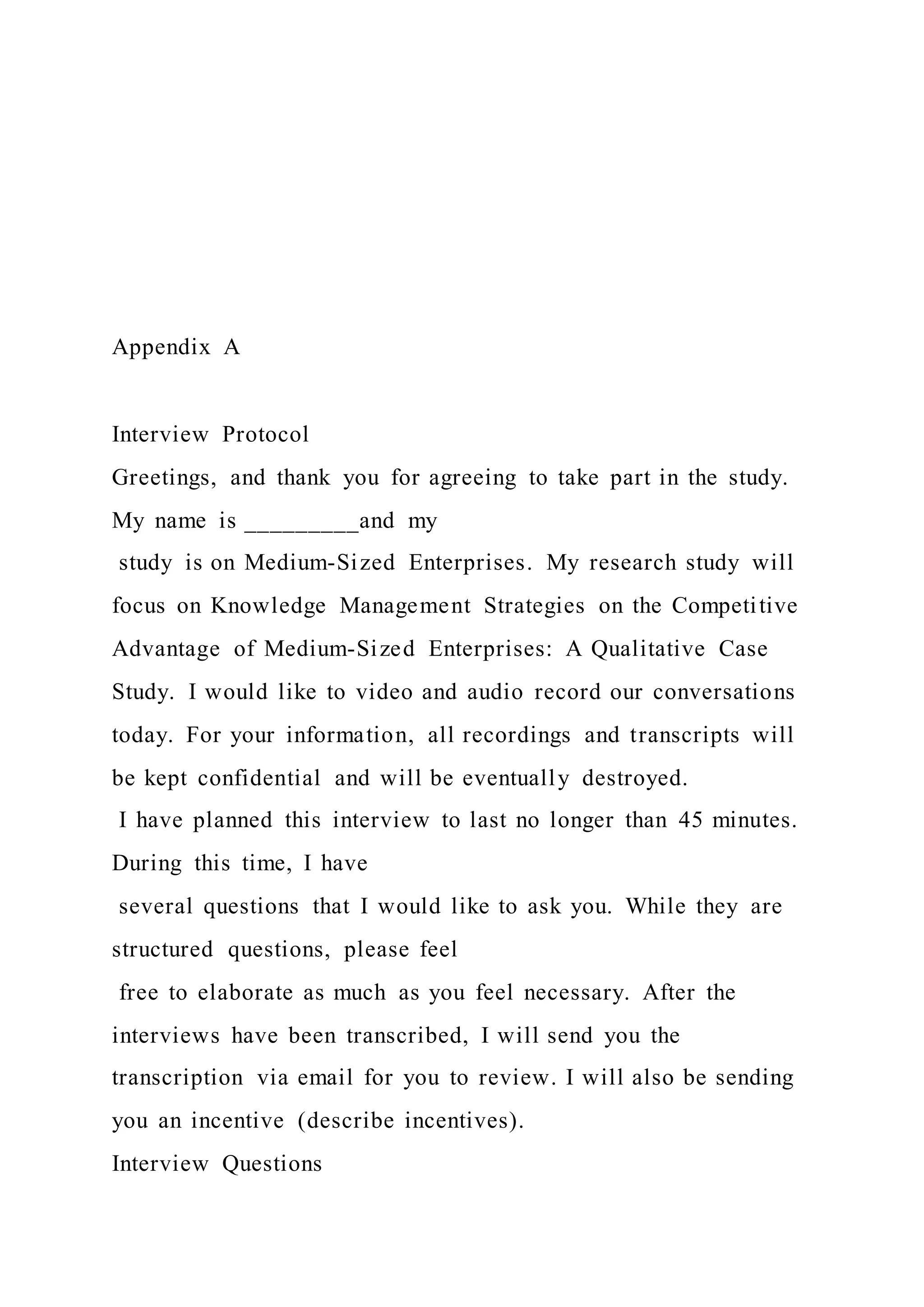 Appendix A
Interview Protocol
Greetings, and thank you for agreeing to take part in the study.
My name is _________and my
study is on Medium-Sized Enterprises. My research study will
focus on Knowledge Management Strategies on the Competitive
Advantage of Medium-Sized Enterprises: A Qualitative Case
Study. I would like to video and audio record our conversations
today. For your information, all recordings and transcripts will
be kept confidential and will be eventually destroyed.
I have planned this interview to last no longer than 45 minutes.
During this time, I have
several questions that I would like to ask you. While they are
structured questions, please feel
free to elaborate as much as you feel necessary. After the
interviews have been transcribed, I will send you the
transcription via email for you to review. I will also be sending
you an incentive (describe incentives).
Interview Questions
 
