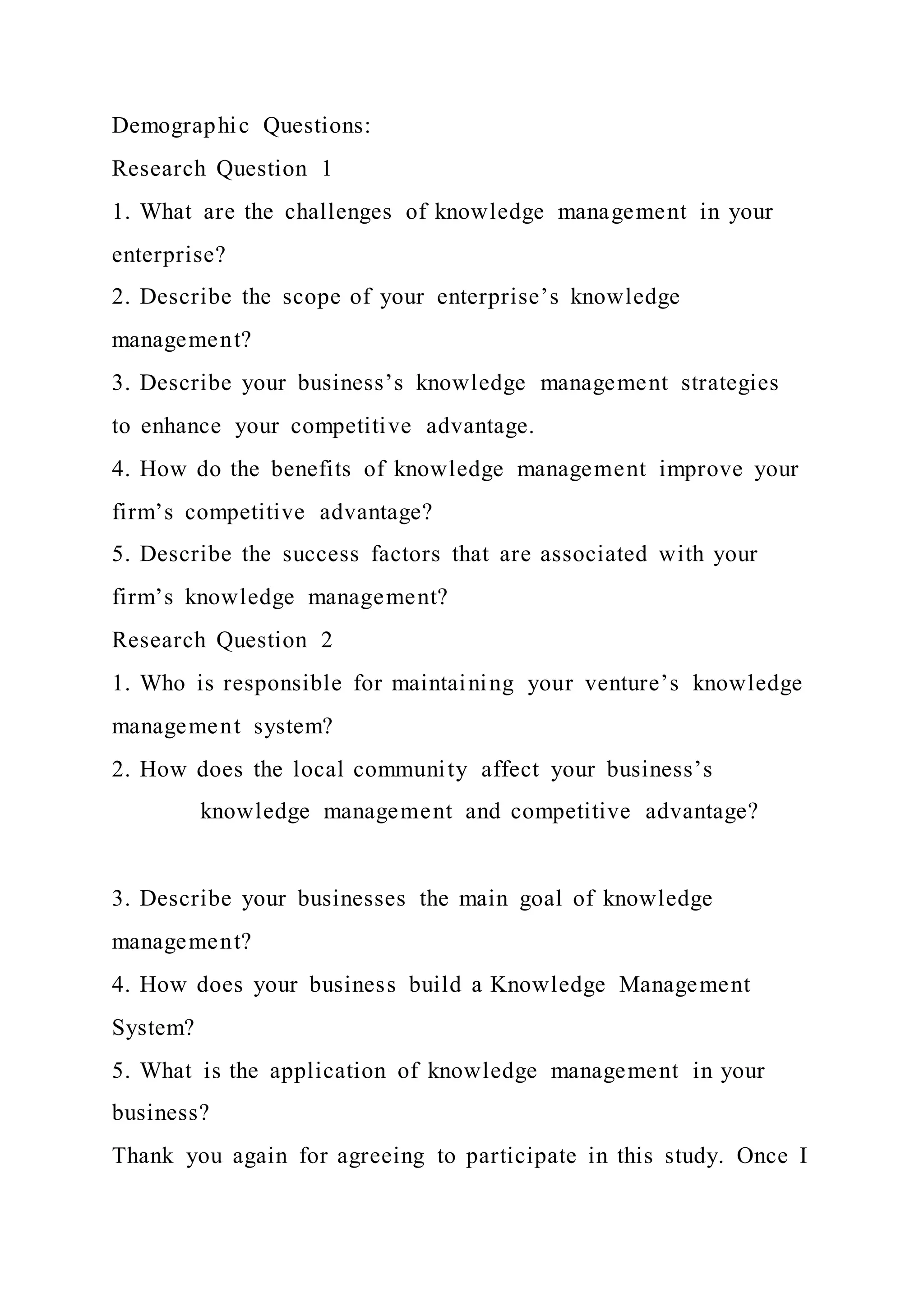 Demographic Questions:
Research Question 1
1. What are the challenges of knowledge management in your
enterprise?
2. Describe the scope of your enterprise’s knowledge
management?
3. Describe your business’s knowledge management strategies
to enhance your competitive advantage.
4. How do the benefits of knowledge management improve your
firm’s competitive advantage?
5. Describe the success factors that are associated with your
firm’s knowledge management?
Research Question 2
1. Who is responsible for maintaining your venture’s knowledge
management system?
2. How does the local community affect your business’s
knowledge management and competitive advantage?
3. Describe your businesses the main goal of knowledge
management?
4. How does your business build a Knowledge Management
System?
5. What is the application of knowledge management in your
business?
Thank you again for agreeing to participate in this study. Once I
 