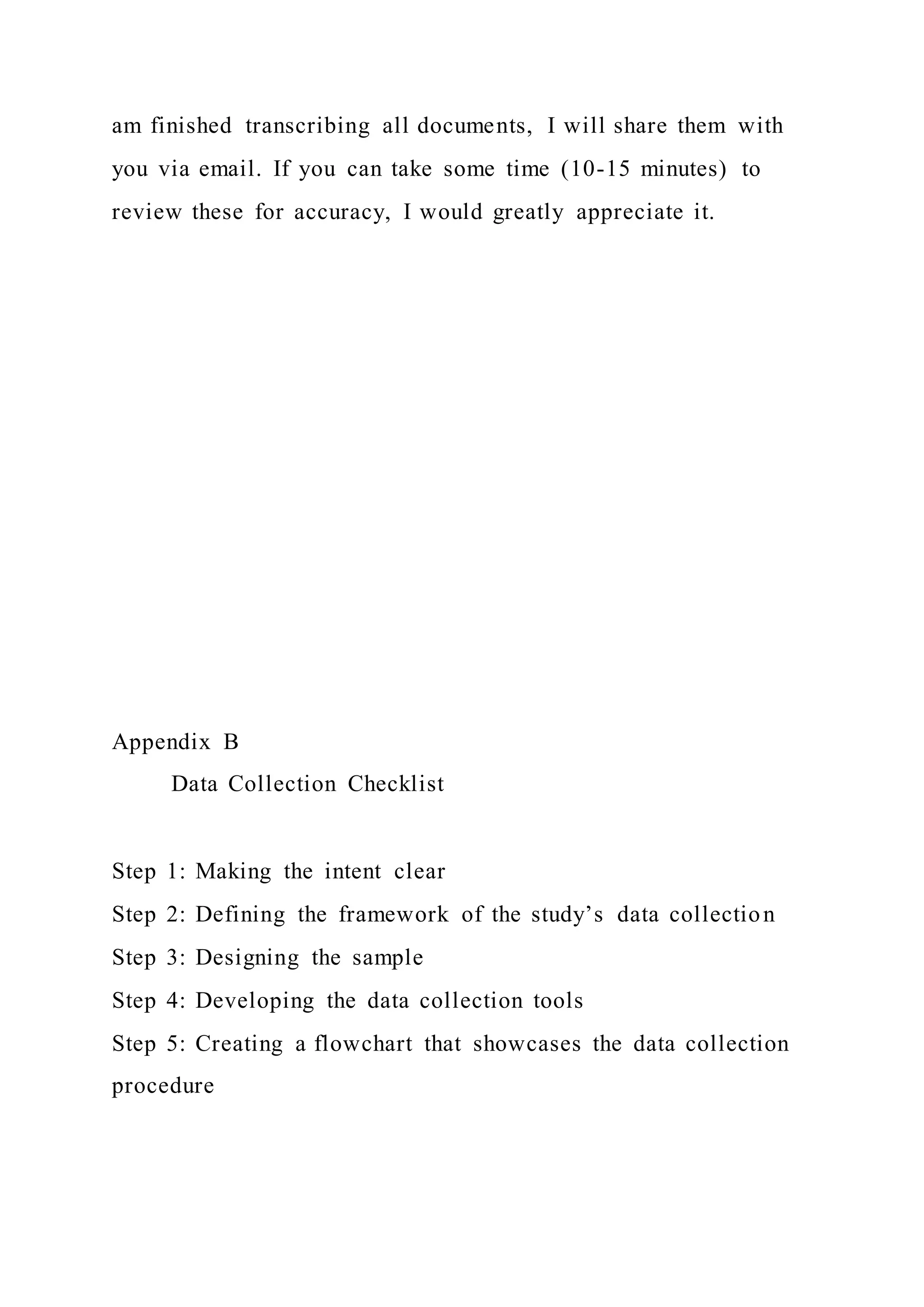 am finished transcribing all documents, I will share them with
you via email. If you can take some time (10-15 minutes) to
review these for accuracy, I would greatly appreciate it.
Appendix B
Data Collection Checklist
Step 1: Making the intent clear
Step 2: Defining the framework of the study’s data collection
Step 3: Designing the sample
Step 4: Developing the data collection tools
Step 5: Creating a flowchart that showcases the data collection
procedure
 