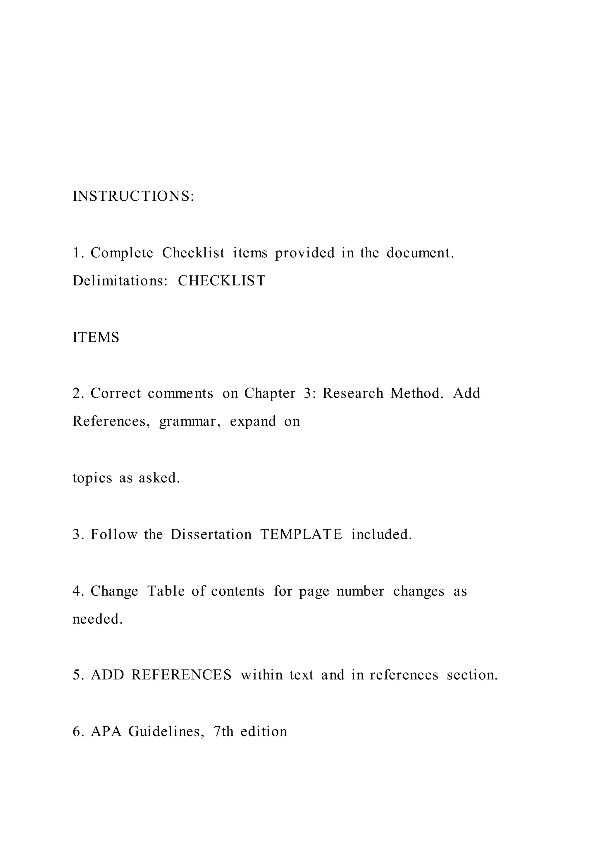 INSTRUCTIONS:
1. Complete Checklist items provided in the document.
Delimitations: CHECKLIST
ITEMS
2. Correct comments on Chapter 3: Research Method. Add
References, grammar, expand on
topics as asked.
3. Follow the Dissertation TEMPLATE included.
4. Change Table of contents for page number changes as
needed.
5. ADD REFERENCES within text and in references section.
6. APA Guidelines, 7th edition
 