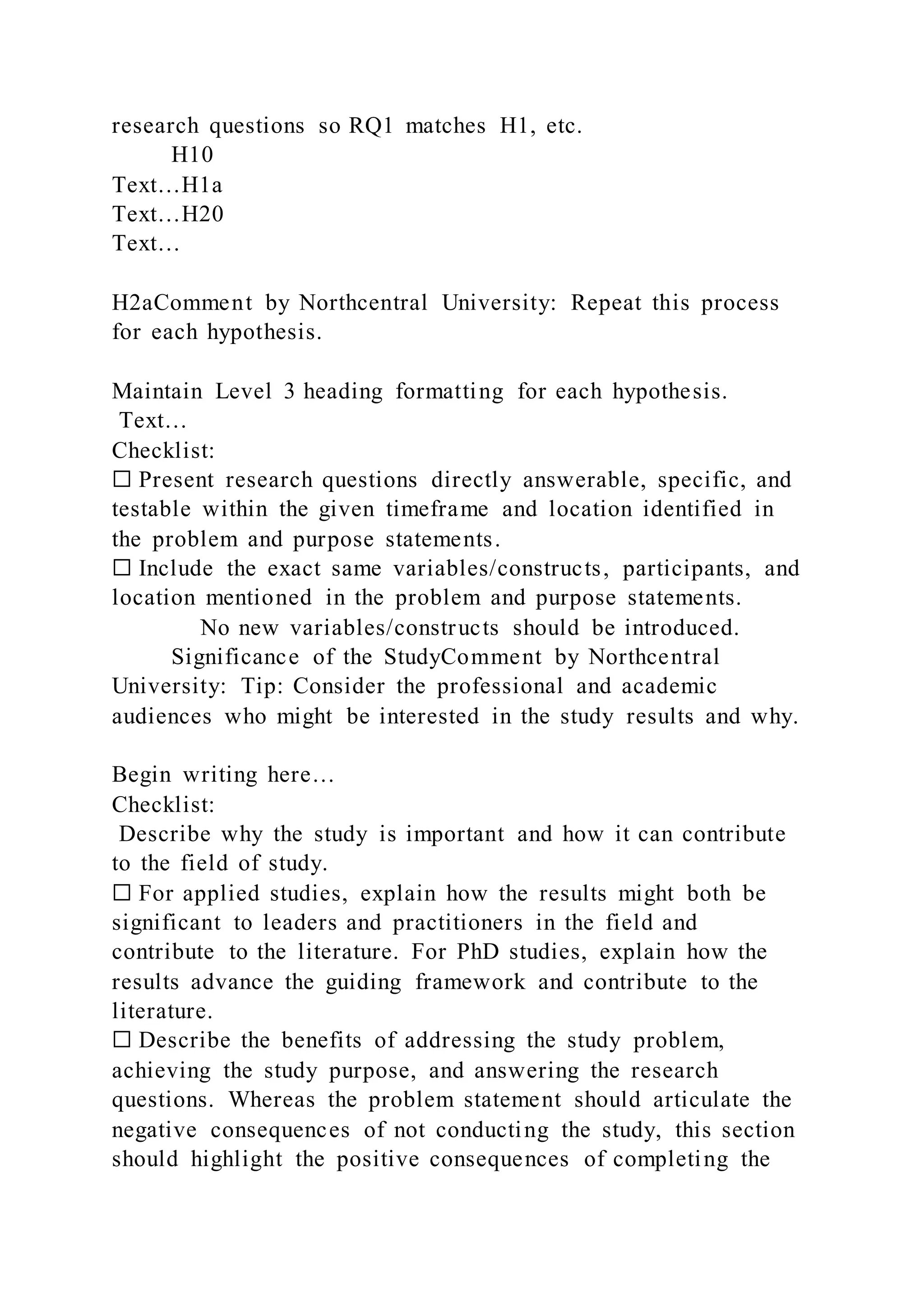 research questions so RQ1 matches H1, etc.
H10
Text…H1a
Text…H20
Text…
H2aComment by Northcentral University: Repeat this process
for each hypothesis.
Maintain Level 3 heading formatting for each hypothesis.
Text…
Checklist:
☐ Present research questions directly answerable, specific, and
testable within the given timeframe and location identified in
the problem and purpose statements.
☐ Include the exact same variables/constructs, participants, and
location mentioned in the problem and purpose statements.
No new variables/constructs should be introduced.
Significance of the StudyComment by Northcentral
University: Tip: Consider the professional and academic
audiences who might be interested in the study results and why.
Begin writing here…
Checklist:
Describe why the study is important and how it can contribute
to the field of study.
☐ For applied studies, explain how the results might both be
significant to leaders and practitioners in the field and
contribute to the literature. For PhD studies, explain how the
results advance the guiding framework and contribute to the
literature.
☐ Describe the benefits of addressing the study problem,
achieving the study purpose, and answering the research
questions. Whereas the problem statement should articulate the
negative consequences of not conducting the study, this section
should highlight the positive consequences of completing the
 