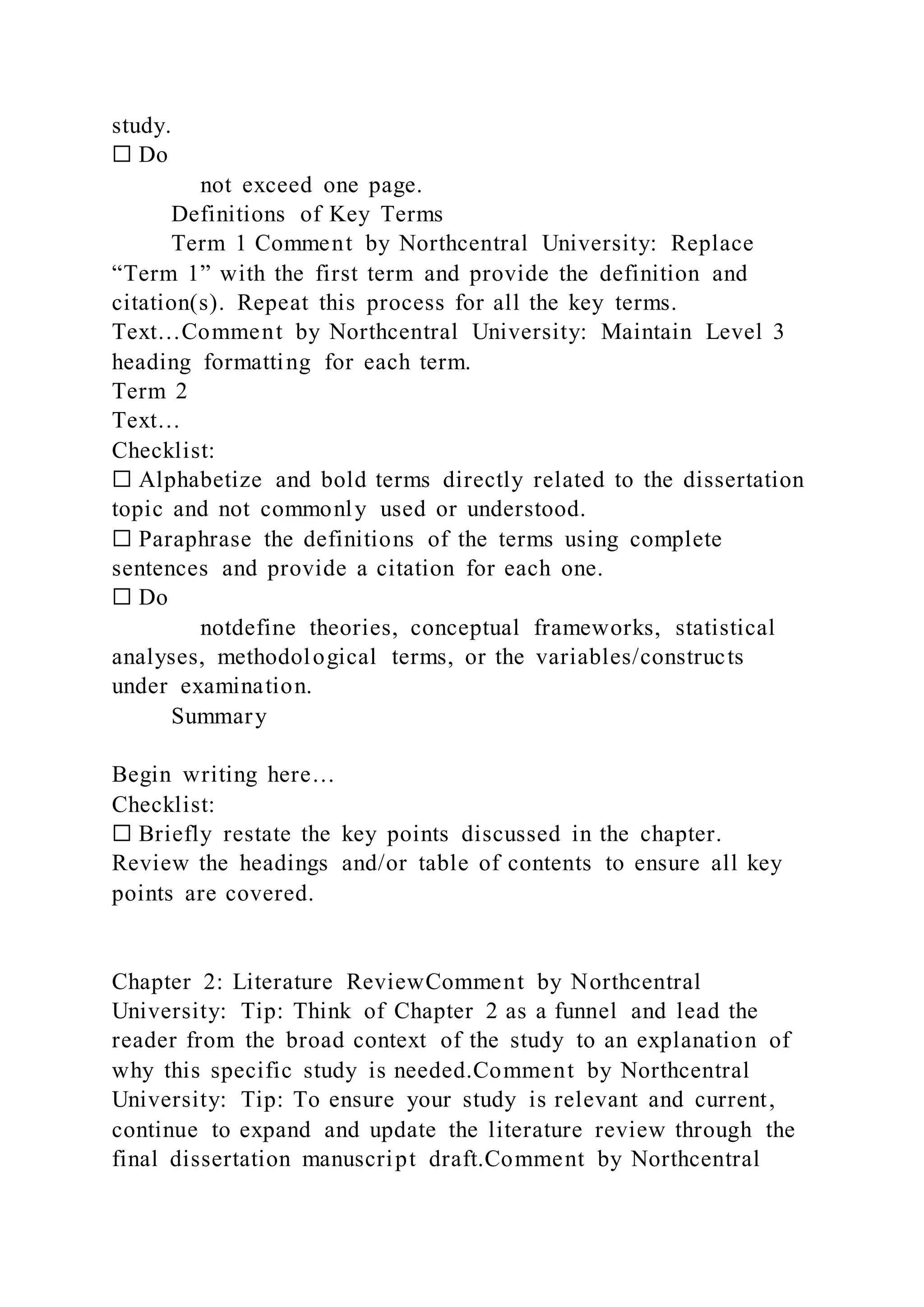 study.
☐ Do
not exceed one page.
Definitions of Key Terms
Term 1 Comment by Northcentral University: Replace
“Term 1” with the first term and provide the definition and
citation(s). Repeat this process for all the key terms.
Text…Comment by Northcentral University: Maintain Level 3
heading formatting for each term.
Term 2
Text…
Checklist:
☐ Alphabetize and bold terms directly related to the dissertation
topic and not commonly used or understood.
☐ Paraphrase the definitions of the terms using complete
sentences and provide a citation for each one.
☐ Do
notdefine theories, conceptual frameworks, statistical
analyses, methodological terms, or the variables/constructs
under examination.
Summary
Begin writing here…
Checklist:
☐ Briefly restate the key points discussed in the chapter.
Review the headings and/or table of contents to ensure all key
points are covered.
Chapter 2: Literature ReviewComment by Northcentral
University: Tip: Think of Chapter 2 as a funnel and lead the
reader from the broad context of the study to an explanation of
why this specific study is needed.Comment by Northcentral
University: Tip: To ensure your study is relevant and current,
continue to expand and update the literature review through the
final dissertation manuscript draft.Comment by Northcentral
 