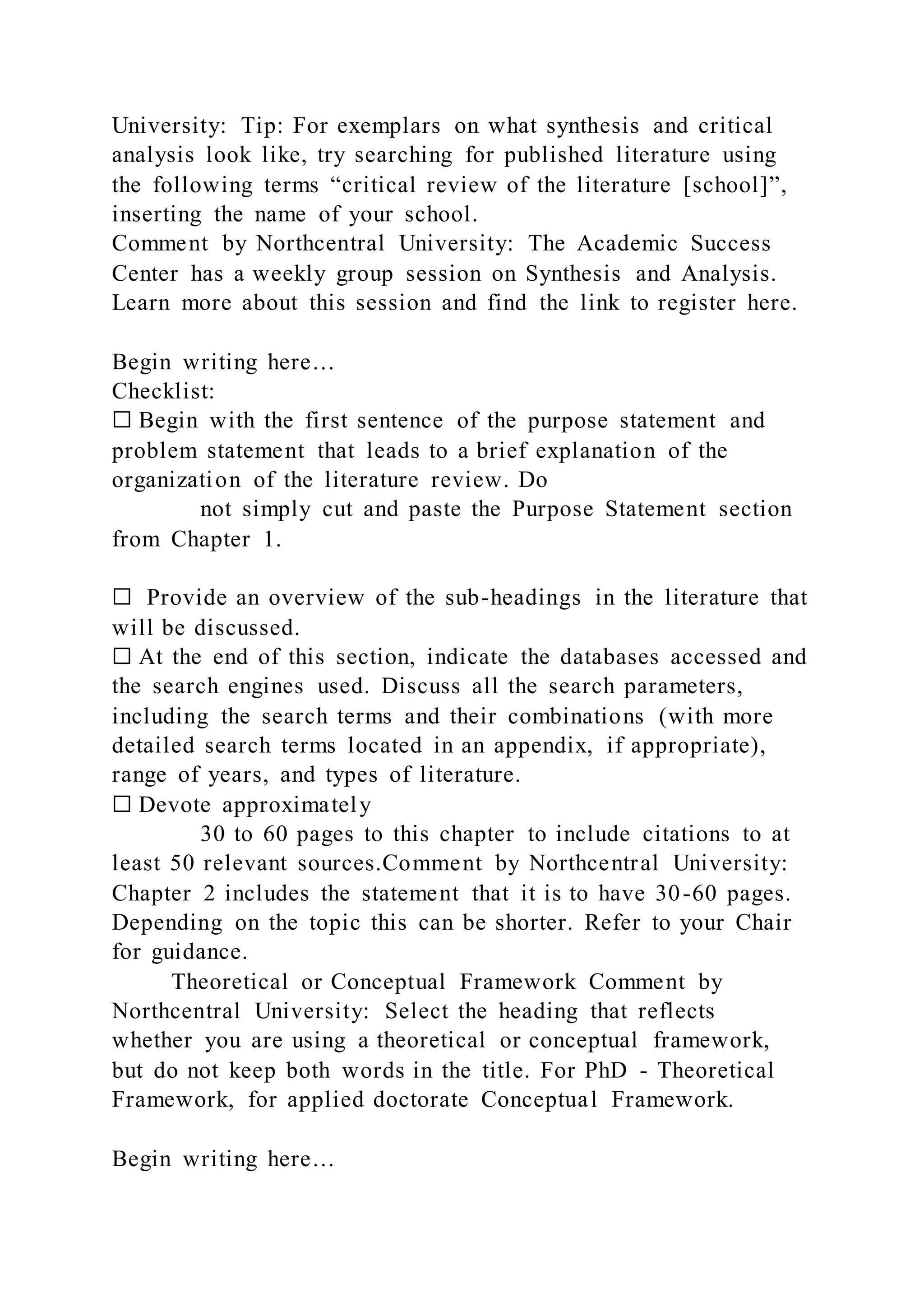 University: Tip: For exemplars on what synthesis and critical
analysis look like, try searching for published literature using
the following terms “critical review of the literature [school]”,
inserting the name of your school.
Comment by Northcentral University: The Academic Success
Center has a weekly group session on Synthesis and Analysis.
Learn more about this session and find the link to register here.
Begin writing here…
Checklist:
☐ Begin with the first sentence of the purpose statement and
problem statement that leads to a brief explanation of the
organization of the literature review. Do
not simply cut and paste the Purpose Statement section
from Chapter 1.
☐ Provide an overview of the sub-headings in the literature that
will be discussed.
☐ At the end of this section, indicate the databases accessed and
the search engines used. Discuss all the search parameters,
including the search terms and their combinations (with more
detailed search terms located in an appendix, if appropriate),
range of years, and types of literature.
☐ Devote approximately
30 to 60 pages to this chapter to include citations to at
least 50 relevant sources.Comment by Northcentral University:
Chapter 2 includes the statement that it is to have 30-60 pages.
Depending on the topic this can be shorter. Refer to your Chair
for guidance.
Theoretical or Conceptual Framework Comment by
Northcentral University: Select the heading that reflects
whether you are using a theoretical or conceptual framework,
but do not keep both words in the title. For PhD - Theoretical
Framework, for applied doctorate Conceptual Framework.
Begin writing here…
 