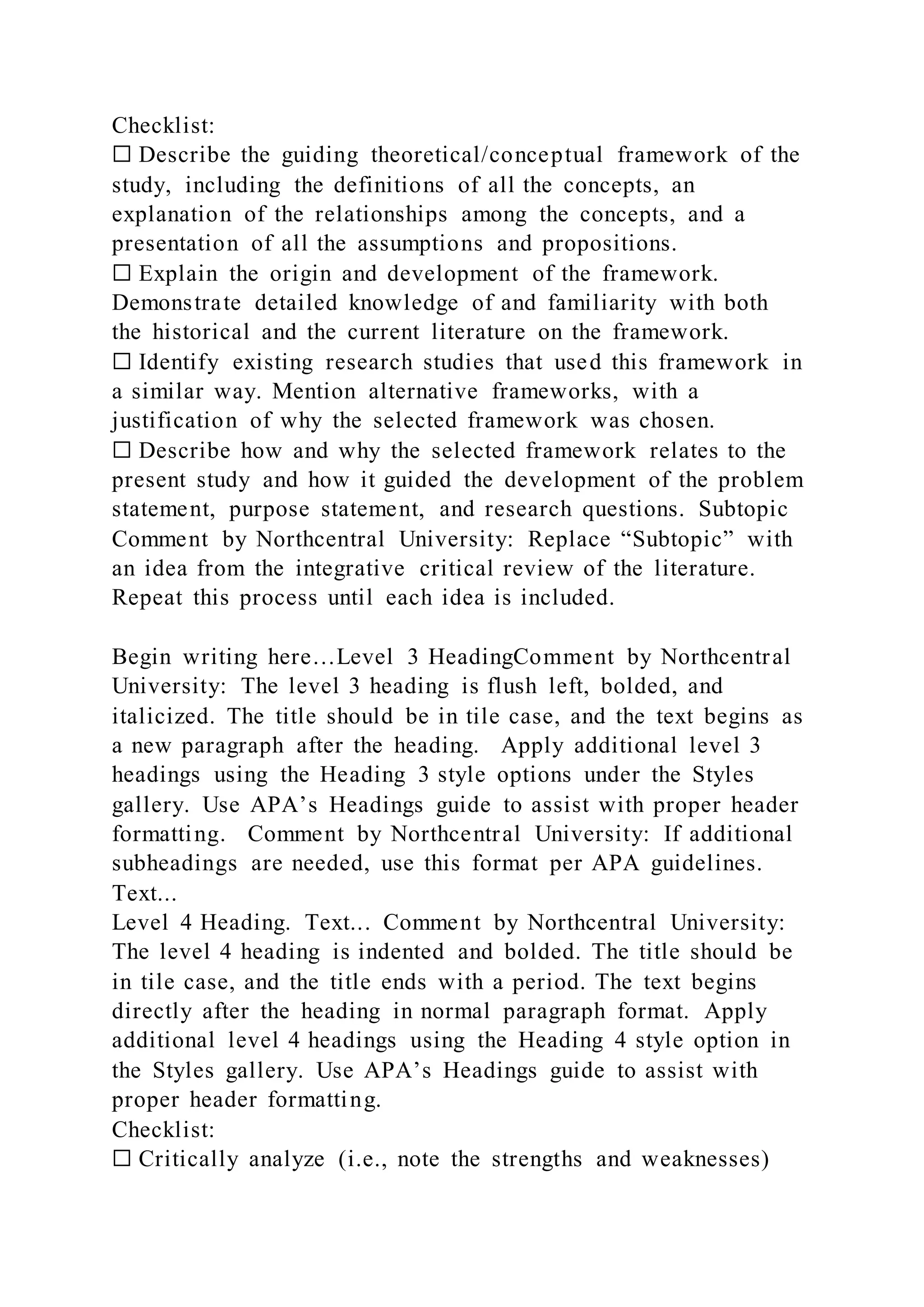 Checklist:
☐ Describe the guiding theoretical/conceptual framework of the
study, including the definitions of all the concepts, an
explanation of the relationships among the concepts, and a
presentation of all the assumptions and propositions.
☐ Explain the origin and development of the framework.
Demonstrate detailed knowledge of and familiarity with both
the historical and the current literature on the framework.
☐ Identify existing research studies that used this framework in
a similar way. Mention alternative frameworks, with a
justification of why the selected framework was chosen.
☐ Describe how and why the selected framework relates to the
present study and how it guided the development of the problem
statement, purpose statement, and research questions. Subtopic
Comment by Northcentral University: Replace “Subtopic” with
an idea from the integrative critical review of the literature.
Repeat this process until each idea is included.
Begin writing here…Level 3 HeadingComment by Northcentral
University: The level 3 heading is flush left, bolded, and
italicized. The title should be in tile case, and the text begins as
a new paragraph after the heading. Apply additional level 3
headings using the Heading 3 style options under the Styles
gallery. Use APA’s Headings guide to assist with proper header
formatting. Comment by Northcentral University: If additional
subheadings are needed, use this format per APA guidelines.
Text...
Level 4 Heading. Text... Comment by Northcentral University:
The level 4 heading is indented and bolded. The title should be
in tile case, and the title ends with a period. The text begins
directly after the heading in normal paragraph format. Apply
additional level 4 headings using the Heading 4 style option in
the Styles gallery. Use APA’s Headings guide to assist with
proper header formatting.
Checklist:
☐ Critically analyze (i.e., note the strengths and weaknesses)
 