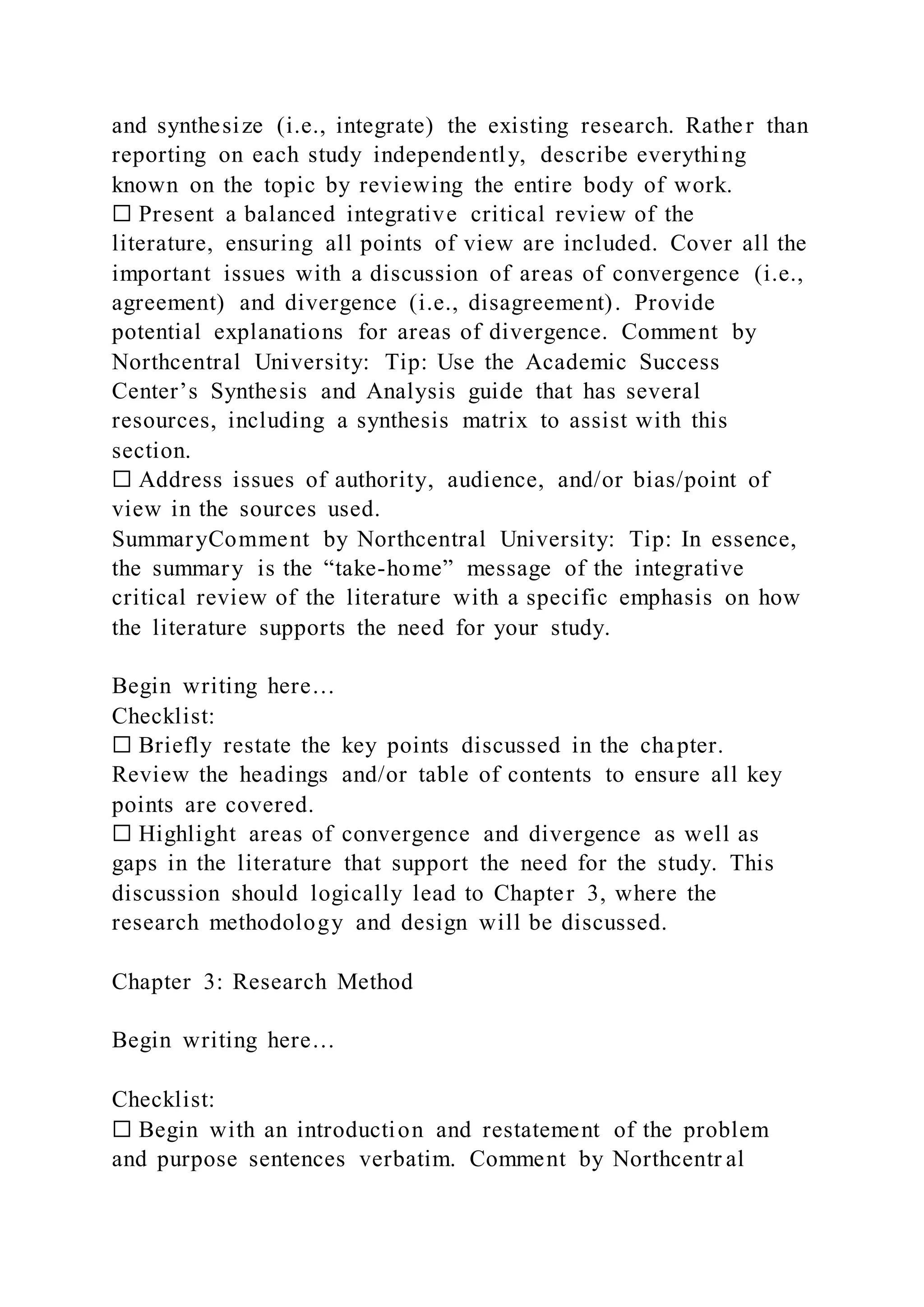and synthesize (i.e., integrate) the existing research. Rather than
reporting on each study independently, describe everything
known on the topic by reviewing the entire body of work.
☐ Present a balanced integrative critical review of the
literature, ensuring all points of view are included. Cover all the
important issues with a discussion of areas of convergence (i.e.,
agreement) and divergence (i.e., disagreement). Provide
potential explanations for areas of divergence. Comment by
Northcentral University: Tip: Use the Academic Success
Center’s Synthesis and Analysis guide that has several
resources, including a synthesis matrix to assist with this
section.
☐ Address issues of authority, audience, and/or bias/point of
view in the sources used.
SummaryComment by Northcentral University: Tip: In essence,
the summary is the “take-home” message of the integrative
critical review of the literature with a specific emphasis on how
the literature supports the need for your study.
Begin writing here…
Checklist:
☐ Briefly restate the key points discussed in the chapter.
Review the headings and/or table of contents to ensure all key
points are covered.
☐ Highlight areas of convergence and divergence as well as
gaps in the literature that support the need for the study. This
discussion should logically lead to Chapter 3, where the
research methodology and design will be discussed.
Chapter 3: Research Method
Begin writing here…
Checklist:
☐ Begin with an introduction and restatement of the problem
and purpose sentences verbatim. Comment by Northcentr al
 