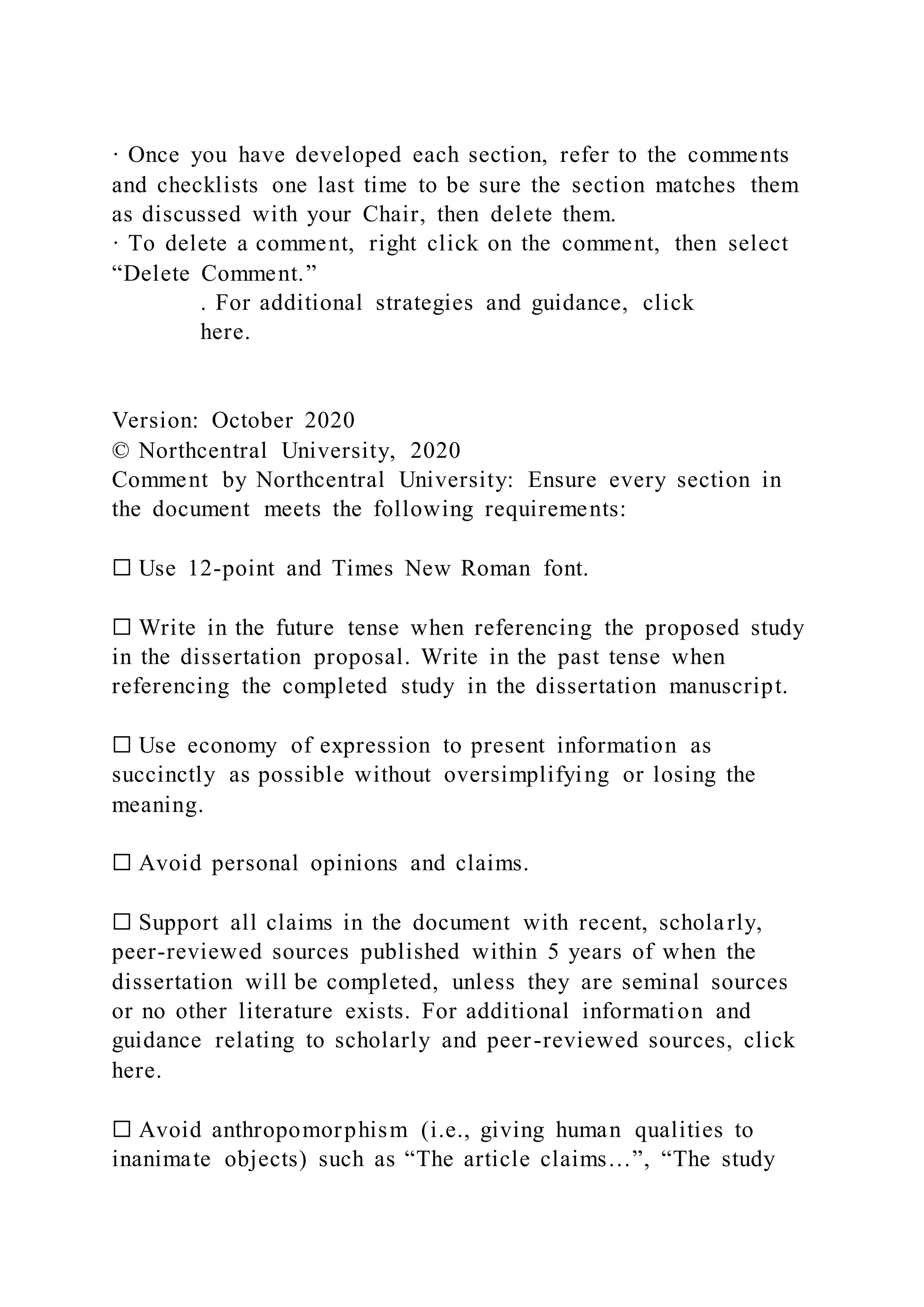 · Once you have developed each section, refer to the comments
and checklists one last time to be sure the section matches them
as discussed with your Chair, then delete them.
· To delete a comment, right click on the comment, then select
“Delete Comment.”
. For additional strategies and guidance, click
here.
Version: October 2020
© Northcentral University, 2020
Comment by Northcentral University: Ensure every section in
the document meets the following requirements:
☐ Use 12-point and Times New Roman font.
☐ Write in the future tense when referencing the proposed study
in the dissertation proposal. Write in the past tense when
referencing the completed study in the dissertation manuscript.
☐ Use economy of expression to present information as
succinctly as possible without oversimplifying or losing the
meaning.
☐ Avoid personal opinions and claims.
☐ Support all claims in the document with recent, scholarly,
peer-reviewed sources published within 5 years of when the
dissertation will be completed, unless they are seminal sources
or no other literature exists. For additional information and
guidance relating to scholarly and peer-reviewed sources, click
here.
☐ Avoid anthropomorphism (i.e., giving human qualities to
inanimate objects) such as “The article claims…”, “The study
 