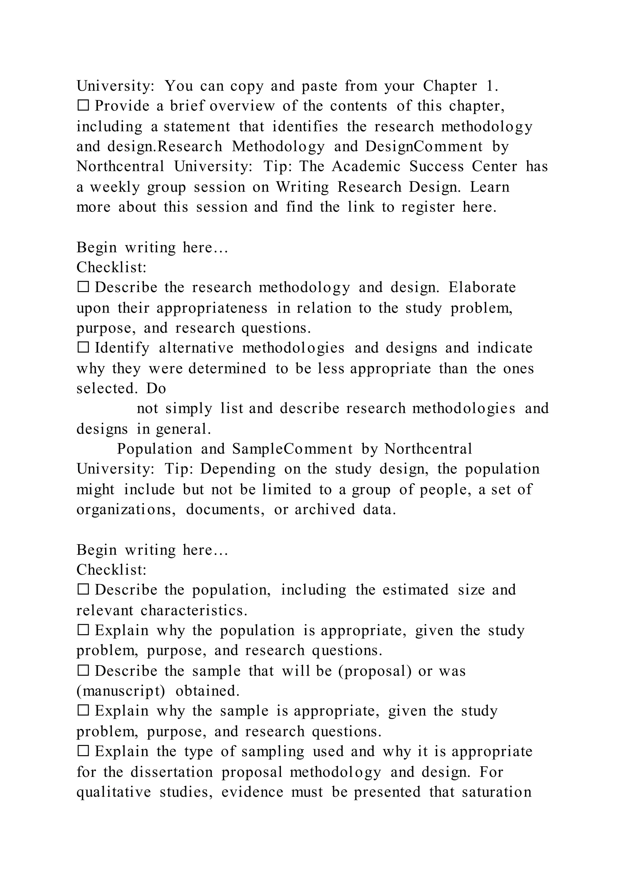 University: You can copy and paste from your Chapter 1.
☐ Provide a brief overview of the contents of this chapter,
including a statement that identifies the research methodology
and design.Research Methodology and DesignComment by
Northcentral University: Tip: The Academic Success Center has
a weekly group session on Writing Research Design. Learn
more about this session and find the link to register here.
Begin writing here…
Checklist:
☐ Describe the research methodology and design. Elaborate
upon their appropriateness in relation to the study problem,
purpose, and research questions.
☐ Identify alternative methodologies and designs and indicate
why they were determined to be less appropriate than the ones
selected. Do
not simply list and describe research methodologies and
designs in general.
Population and SampleComment by Northcentral
University: Tip: Depending on the study design, the population
might include but not be limited to a group of people, a set of
organizations, documents, or archived data.
Begin writing here…
Checklist:
☐ Describe the population, including the estimated size and
relevant characteristics.
☐ Explain why the population is appropriate, given the study
problem, purpose, and research questions.
☐ Describe the sample that will be (proposal) or was
(manuscript) obtained.
☐ Explain why the sample is appropriate, given the study
problem, purpose, and research questions.
☐ Explain the type of sampling used and why it is appropriate
for the dissertation proposal methodology and design. For
qualitative studies, evidence must be presented that saturation
 