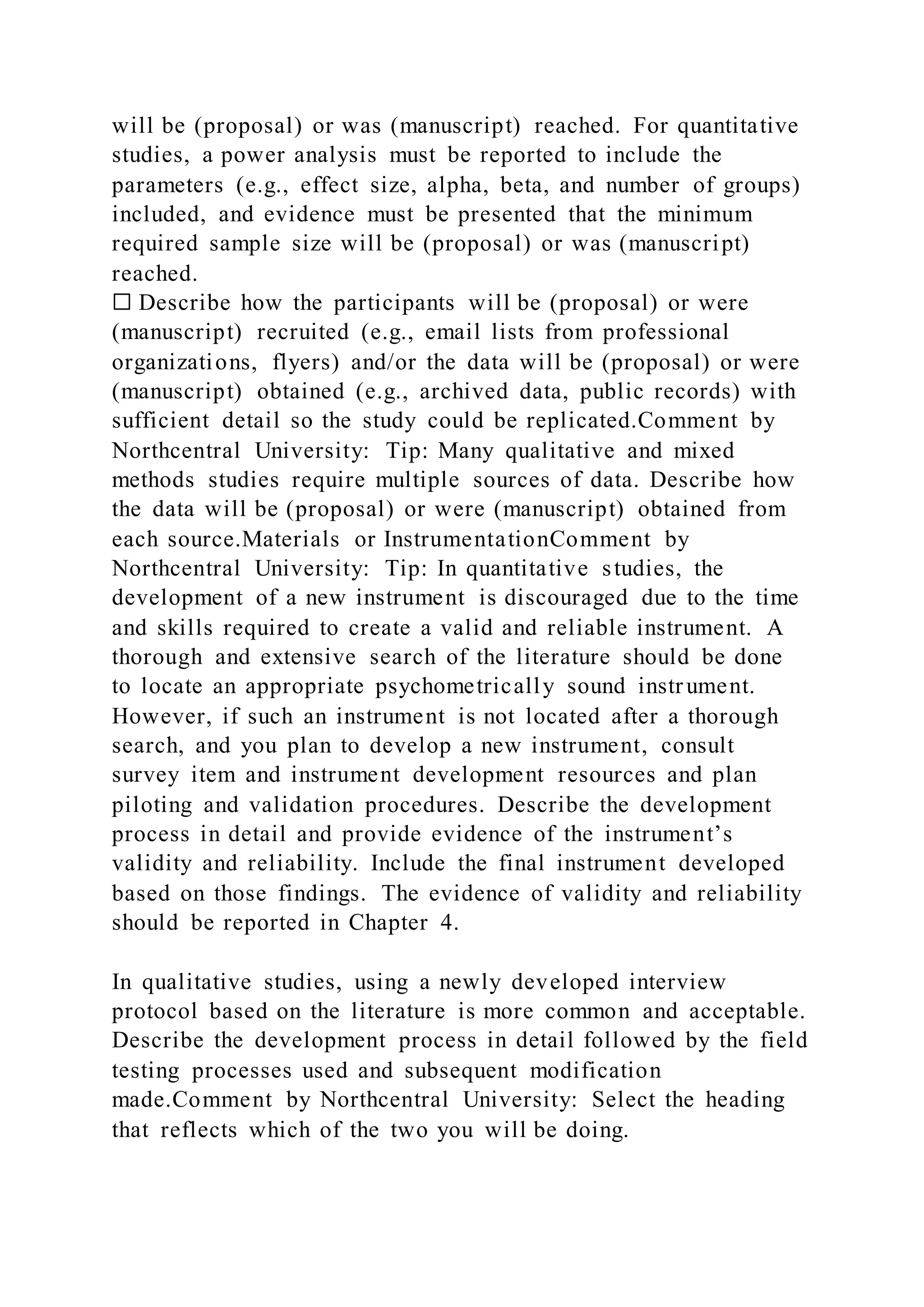 will be (proposal) or was (manuscript) reached. For quantitative
studies, a power analysis must be reported to include the
parameters (e.g., effect size, alpha, beta, and number of groups)
included, and evidence must be presented that the minimum
required sample size will be (proposal) or was (manuscript)
reached.
☐ Describe how the participants will be (proposal) or were
(manuscript) recruited (e.g., email lists from professional
organizations, flyers) and/or the data will be (proposal) or were
(manuscript) obtained (e.g., archived data, public records) with
sufficient detail so the study could be replicated.Comment by
Northcentral University: Tip: Many qualitative and mixed
methods studies require multiple sources of data. Describe how
the data will be (proposal) or were (manuscript) obtained from
each source.Materials or InstrumentationComment by
Northcentral University: Tip: In quantitative studies, the
development of a new instrument is discouraged due to the time
and skills required to create a valid and reliable instrument. A
thorough and extensive search of the literature should be done
to locate an appropriate psychometrically sound instrument.
However, if such an instrument is not located after a thorough
search, and you plan to develop a new instrument, consult
survey item and instrument development resources and plan
piloting and validation procedures. Describe the development
process in detail and provide evidence of the instrument’s
validity and reliability. Include the final instrument developed
based on those findings. The evidence of validity and reliability
should be reported in Chapter 4.
In qualitative studies, using a newly developed interview
protocol based on the literature is more common and acceptable.
Describe the development process in detail followed by the field
testing processes used and subsequent modification
made.Comment by Northcentral University: Select the heading
that reflects which of the two you will be doing.
 