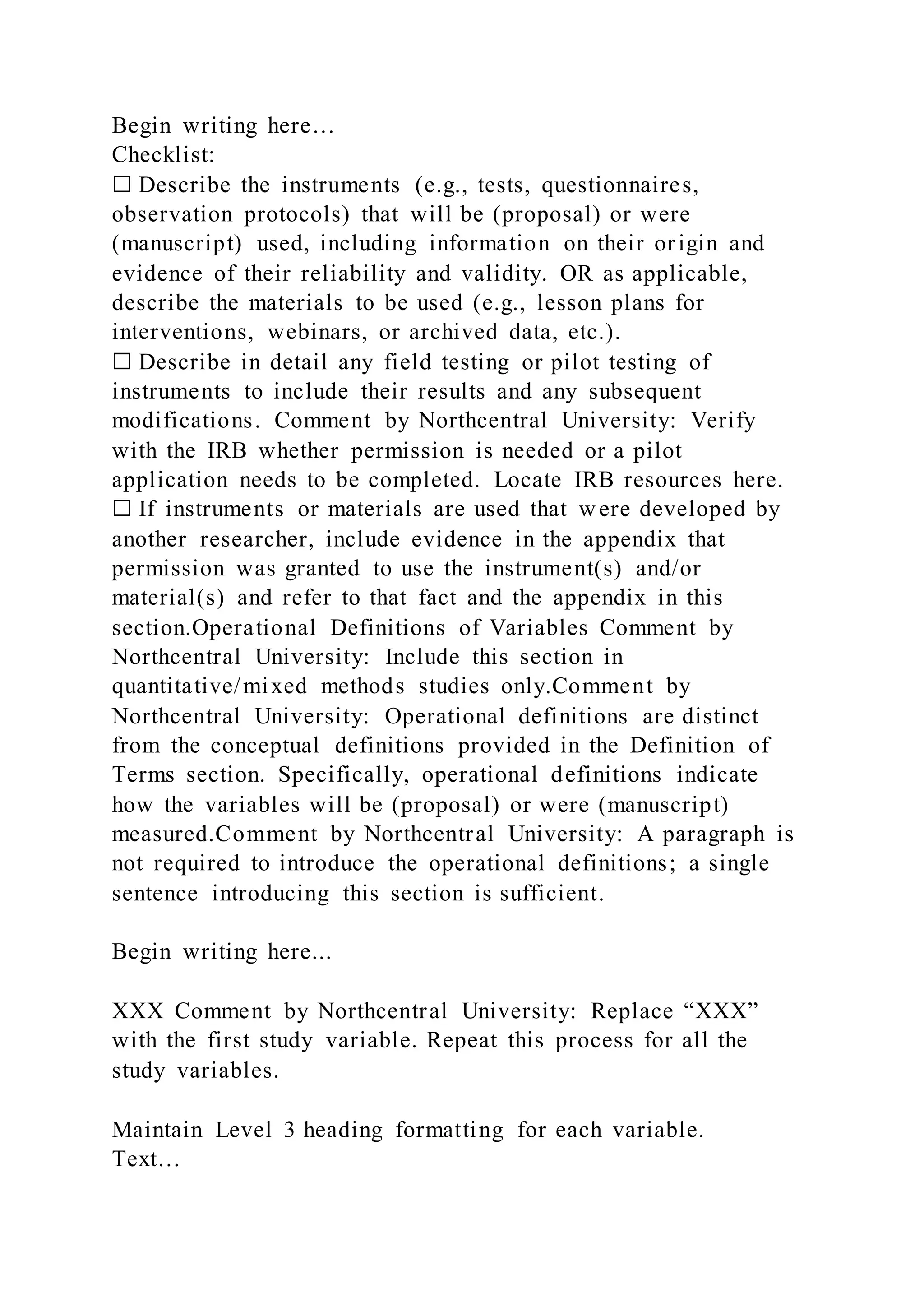 Begin writing here…
Checklist:
☐ Describe the instruments (e.g., tests, questionnaires,
observation protocols) that will be (proposal) or were
(manuscript) used, including information on their origin and
evidence of their reliability and validity. OR as applicable,
describe the materials to be used (e.g., lesson plans for
interventions, webinars, or archived data, etc.).
☐ Describe in detail any field testing or pilot testing of
instruments to include their results and any subsequent
modifications. Comment by Northcentral University: Verify
with the IRB whether permission is needed or a pilot
application needs to be completed. Locate IRB resources here.
☐ If instruments or materials are used that were developed by
another researcher, include evidence in the appendix that
permission was granted to use the instrument(s) and/or
material(s) and refer to that fact and the appendix in this
section.Operational Definitions of Variables Comment by
Northcentral University: Include this section in
quantitative/mixed methods studies only.Comment by
Northcentral University: Operational definitions are distinct
from the conceptual definitions provided in the Definition of
Terms section. Specifically, operational definitions indicate
how the variables will be (proposal) or were (manuscript)
measured.Comment by Northcentral University: A paragraph is
not required to introduce the operational definitions; a single
sentence introducing this section is sufficient.
Begin writing here...
XXX Comment by Northcentral University: Replace “XXX”
with the first study variable. Repeat this process for all the
study variables.
Maintain Level 3 heading formatting for each variable.
Text…
 