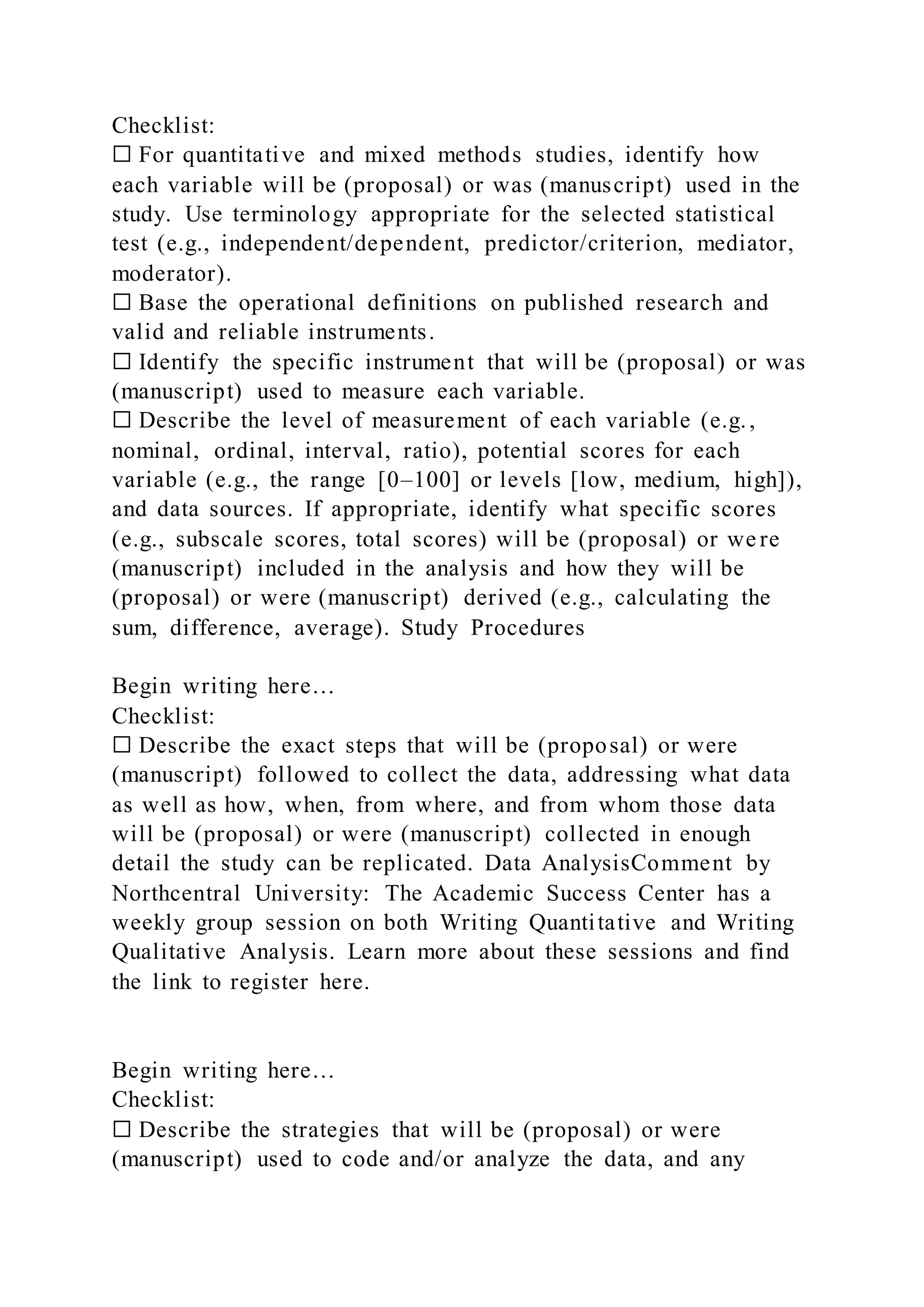 Checklist:
☐ For quantitative and mixed methods studies, identify how
each variable will be (proposal) or was (manuscript) used in the
study. Use terminology appropriate for the selected statistical
test (e.g., independent/dependent, predictor/criterion, mediator,
moderator).
☐ Base the operational definitions on published research and
valid and reliable instruments.
☐ Identify the specific instrument that will be (proposal) or was
(manuscript) used to measure each variable.
☐ Describe the level of measurement of each variable (e.g.,
nominal, ordinal, interval, ratio), potential scores for each
variable (e.g., the range [0–100] or levels [low, medium, high]),
and data sources. If appropriate, identify what specific scores
(e.g., subscale scores, total scores) will be (proposal) or we re
(manuscript) included in the analysis and how they will be
(proposal) or were (manuscript) derived (e.g., calculating the
sum, difference, average). Study Procedures
Begin writing here…
Checklist:
☐ Describe the exact steps that will be (proposal) or were
(manuscript) followed to collect the data, addressing what data
as well as how, when, from where, and from whom those data
will be (proposal) or were (manuscript) collected in enough
detail the study can be replicated. Data AnalysisComment by
Northcentral University: The Academic Success Center has a
weekly group session on both Writing Quantitative and Writing
Qualitative Analysis. Learn more about these sessions and find
the link to register here.
Begin writing here…
Checklist:
☐ Describe the strategies that will be (proposal) or were
(manuscript) used to code and/or analyze the data, and any
 