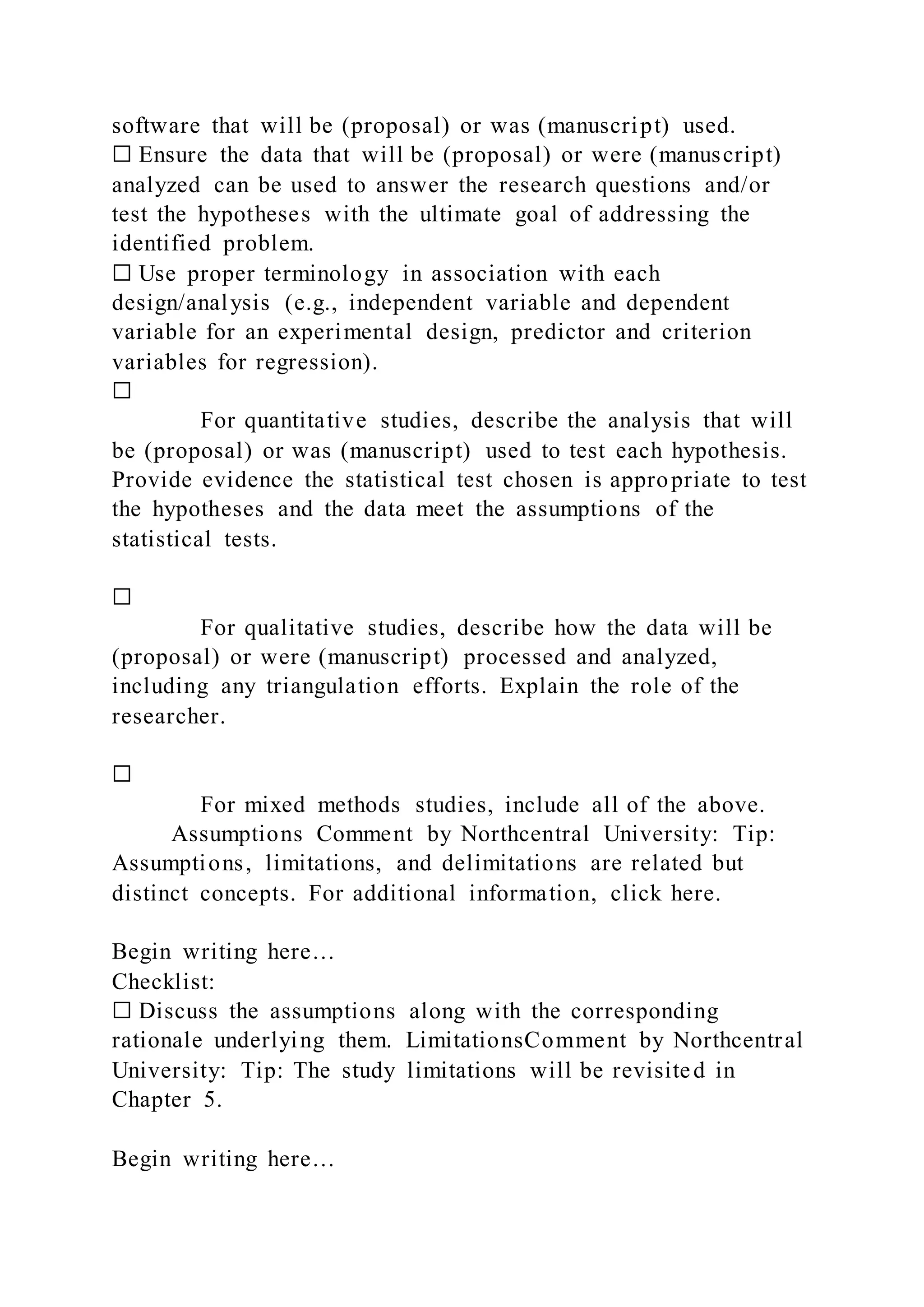 software that will be (proposal) or was (manuscript) used.
☐ Ensure the data that will be (proposal) or were (manuscript)
analyzed can be used to answer the research questions and/or
test the hypotheses with the ultimate goal of addressing the
identified problem.
☐ Use proper terminology in association with each
design/analysis (e.g., independent variable and dependent
variable for an experimental design, predictor and criterion
variables for regression).
☐
For quantitative studies, describe the analysis that will
be (proposal) or was (manuscript) used to test each hypothesis.
Provide evidence the statistical test chosen is appropriate to test
the hypotheses and the data meet the assumptions of the
statistical tests.
☐
For qualitative studies, describe how the data will be
(proposal) or were (manuscript) processed and analyzed,
including any triangulation efforts. Explain the role of the
researcher.
☐
For mixed methods studies, include all of the above.
Assumptions Comment by Northcentral University: Tip:
Assumptions, limitations, and delimitations are related but
distinct concepts. For additional information, click here.
Begin writing here…
Checklist:
☐ Discuss the assumptions along with the corresponding
rationale underlying them. LimitationsComment by Northcentral
University: Tip: The study limitations will be revisited in
Chapter 5.
Begin writing here…
 
