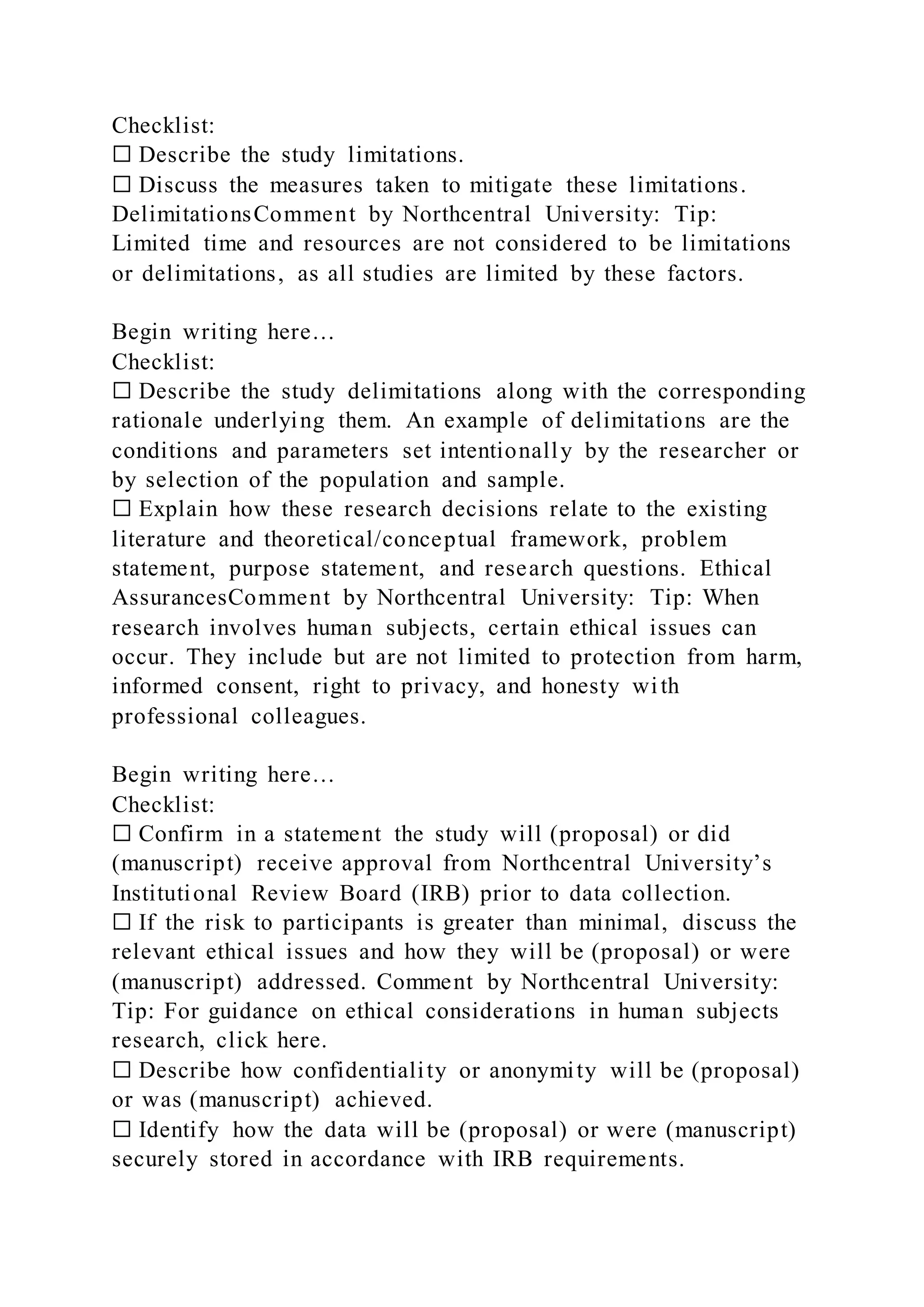 Checklist:
☐ Describe the study limitations.
☐ Discuss the measures taken to mitigate these limitations.
DelimitationsComment by Northcentral University: Tip:
Limited time and resources are not considered to be limitations
or delimitations, as all studies are limited by these factors.
Begin writing here…
Checklist:
☐ Describe the study delimitations along with the corresponding
rationale underlying them. An example of delimitations are the
conditions and parameters set intentionally by the researcher or
by selection of the population and sample.
☐ Explain how these research decisions relate to the existing
literature and theoretical/conceptual framework, problem
statement, purpose statement, and research questions. Ethical
AssurancesComment by Northcentral University: Tip: When
research involves human subjects, certain ethical issues can
occur. They include but are not limited to protection from harm,
informed consent, right to privacy, and honesty with
professional colleagues.
Begin writing here…
Checklist:
☐ Confirm in a statement the study will (proposal) or did
(manuscript) receive approval from Northcentral University’s
Institutional Review Board (IRB) prior to data collection.
☐ If the risk to participants is greater than minimal, discuss the
relevant ethical issues and how they will be (proposal) or were
(manuscript) addressed. Comment by Northcentral University:
Tip: For guidance on ethical considerations in human subjects
research, click here.
☐ Describe how confidentiality or anonymity will be (proposal)
or was (manuscript) achieved.
☐ Identify how the data will be (proposal) or were (manuscript)
securely stored in accordance with IRB requirements.
 