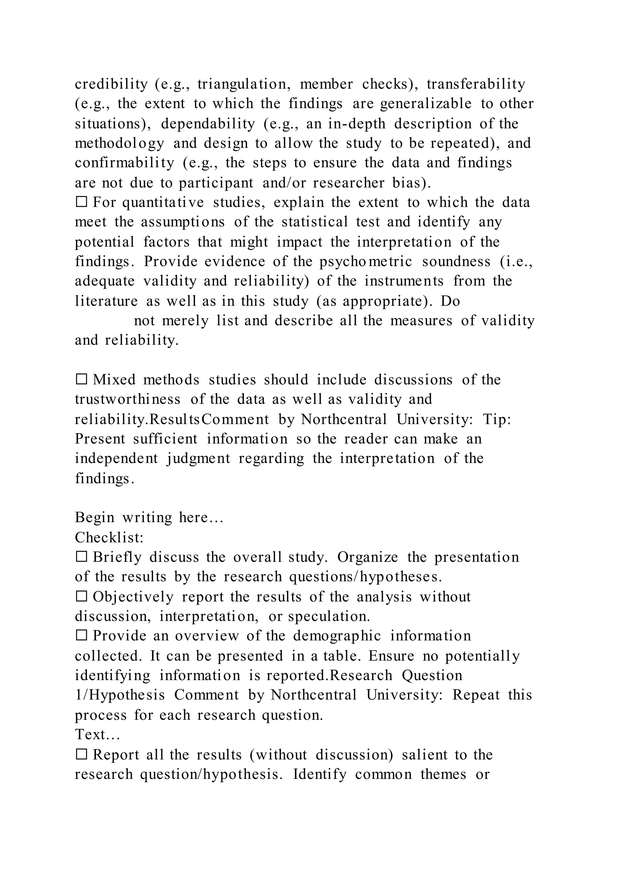 credibility (e.g., triangulation, member checks), transferability
(e.g., the extent to which the findings are generalizable to other
situations), dependability (e.g., an in-depth description of the
methodology and design to allow the study to be repeated), and
confirmability (e.g., the steps to ensure the data and findings
are not due to participant and/or researcher bias).
☐ For quantitative studies, explain the extent to which the data
meet the assumptions of the statistical test and identify any
potential factors that might impact the interpretation of the
findings. Provide evidence of the psycho metric soundness (i.e.,
adequate validity and reliability) of the instruments from the
literature as well as in this study (as appropriate). Do
not merely list and describe all the measures of validity
and reliability.
☐ Mixed methods studies should include discussions of the
trustworthiness of the data as well as validity and
reliability.ResultsComment by Northcentral University: Tip:
Present sufficient information so the reader can make an
independent judgment regarding the interpretation of the
findings.
Begin writing here…
Checklist:
☐ Briefly discuss the overall study. Organize the presentation
of the results by the research questions/hypotheses.
☐ Objectively report the results of the analysis without
discussion, interpretation, or speculation.
☐ Provide an overview of the demographic information
collected. It can be presented in a table. Ensure no potentially
identifying information is reported.Research Question
1/Hypothesis Comment by Northcentral University: Repeat this
process for each research question.
Text…
☐ Report all the results (without discussion) salient to the
research question/hypothesis. Identify common themes or
 