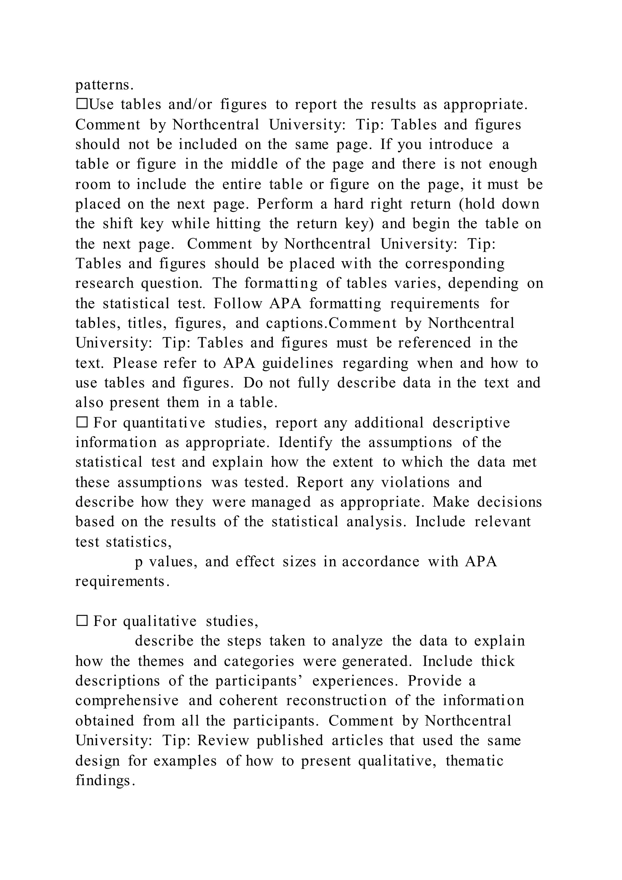 patterns.
☐Use tables and/or figures to report the results as appropriate.
Comment by Northcentral University: Tip: Tables and figures
should not be included on the same page. If you introduce a
table or figure in the middle of the page and there is not enough
room to include the entire table or figure on the page, it must be
placed on the next page. Perform a hard right return (hold down
the shift key while hitting the return key) and begin the table on
the next page. Comment by Northcentral University: Tip:
Tables and figures should be placed with the corresponding
research question. The formatting of tables varies, depending on
the statistical test. Follow APA formatting requirements for
tables, titles, figures, and captions.Comment by Northcentral
University: Tip: Tables and figures must be referenced in the
text. Please refer to APA guidelines regarding when and how to
use tables and figures. Do not fully describe data in the text and
also present them in a table.
☐ For quantitative studies, report any additional descriptive
information as appropriate. Identify the assumptions of the
statistical test and explain how the extent to which the data met
these assumptions was tested. Report any violations and
describe how they were managed as appropriate. Make decisions
based on the results of the statistical analysis. Include relevant
test statistics,
p values, and effect sizes in accordance with APA
requirements.
☐ For qualitative studies,
describe the steps taken to analyze the data to explain
how the themes and categories were generated. Include thick
descriptions of the participants’ experiences. Provide a
comprehensive and coherent reconstruction of the information
obtained from all the participants. Comment by Northcentral
University: Tip: Review published articles that used the same
design for examples of how to present qualitative, thematic
findings.
 
