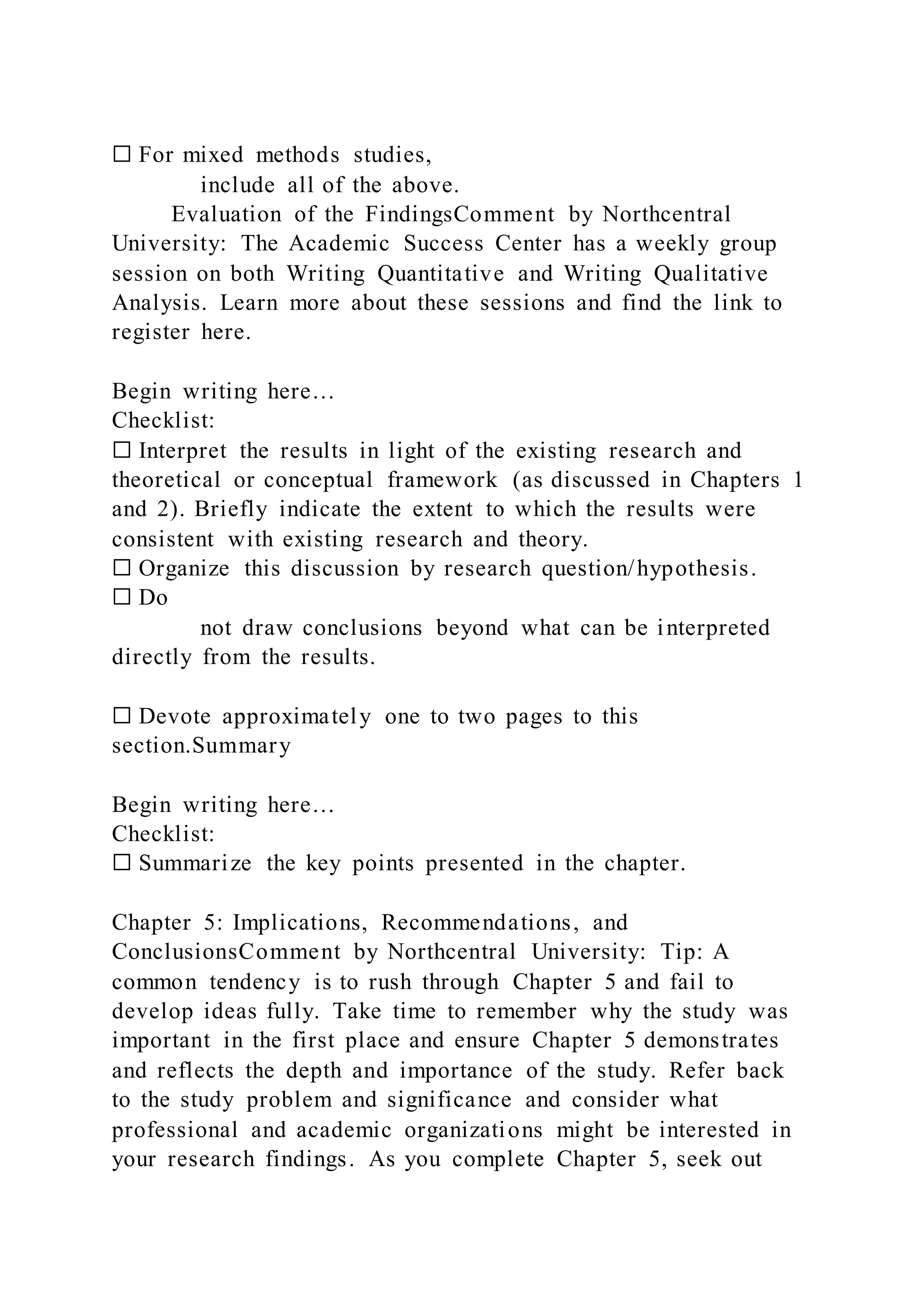 ☐ For mixed methods studies,
include all of the above.
Evaluation of the FindingsComment by Northcentral
University: The Academic Success Center has a weekly group
session on both Writing Quantitative and Writing Qualitative
Analysis. Learn more about these sessions and find the link to
register here.
Begin writing here…
Checklist:
☐ Interpret the results in light of the existing research and
theoretical or conceptual framework (as discussed in Chapters 1
and 2). Briefly indicate the extent to which the results were
consistent with existing research and theory.
☐ Organize this discussion by research question/hypothesis.
☐ Do
not draw conclusions beyond what can be interpreted
directly from the results.
☐ Devote approximately one to two pages to this
section.Summary
Begin writing here…
Checklist:
☐ Summarize the key points presented in the chapter.
Chapter 5: Implications, Recommendations, and
ConclusionsComment by Northcentral University: Tip: A
common tendency is to rush through Chapter 5 and fail to
develop ideas fully. Take time to remember why the study was
important in the first place and ensure Chapter 5 demonstrates
and reflects the depth and importance of the study. Refer back
to the study problem and significance and consider what
professional and academic organizations might be interested in
your research findings. As you complete Chapter 5, seek out
 