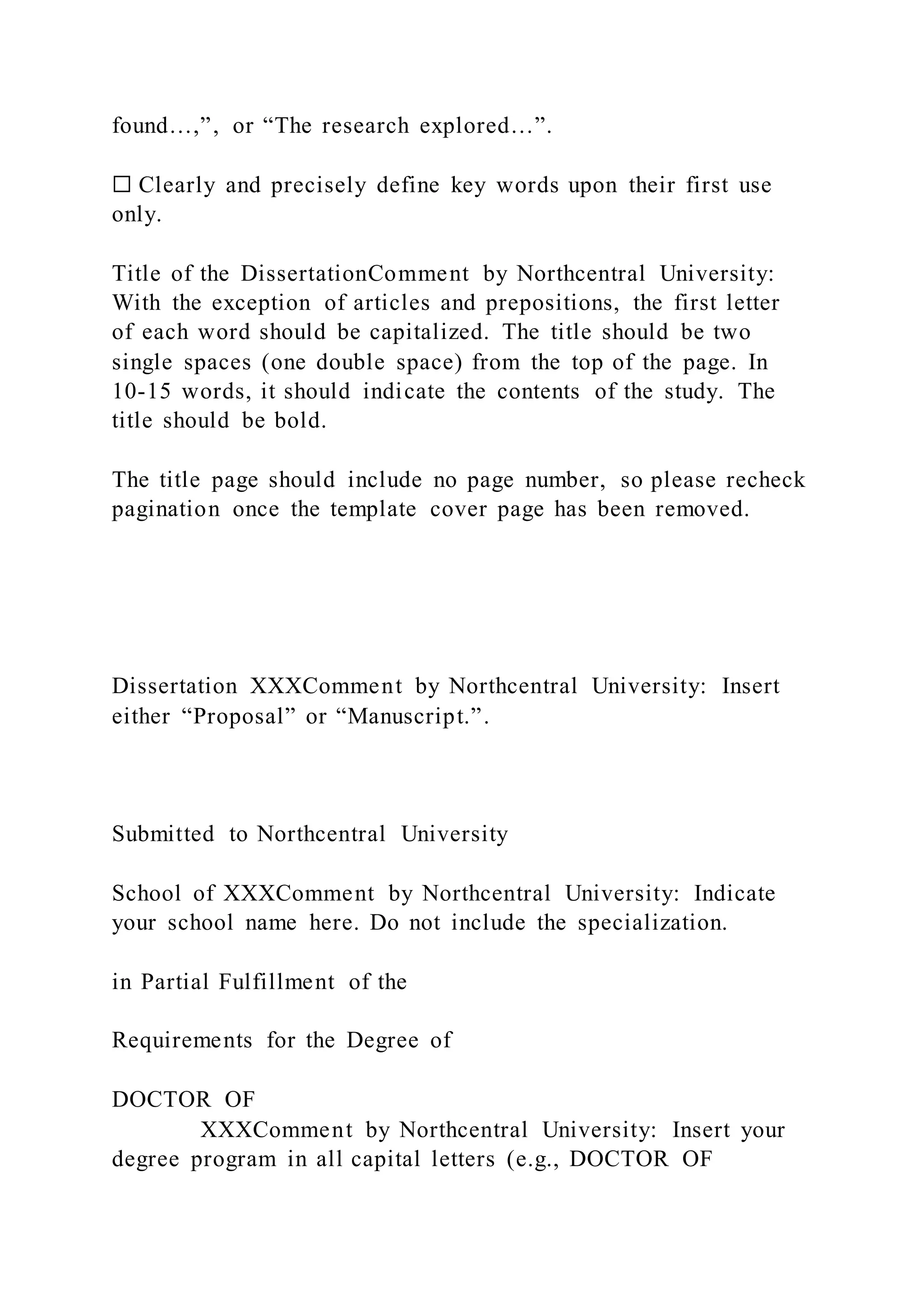 found…,”, or “The research explored…”.
☐ Clearly and precisely define key words upon their first use
only.
Title of the DissertationComment by Northcentral University:
With the exception of articles and prepositions, the first letter
of each word should be capitalized. The title should be two
single spaces (one double space) from the top of the page. In
10-15 words, it should indicate the contents of the study. The
title should be bold.
The title page should include no page number, so please recheck
pagination once the template cover page has been removed.
Dissertation XXXComment by Northcentral University: Insert
either “Proposal” or “Manuscript.”.
Submitted to Northcentral University
School of XXXComment by Northcentral University: Indicate
your school name here. Do not include the specialization.
in Partial Fulfillment of the
Requirements for the Degree of
DOCTOR OF
XXXComment by Northcentral University: Insert your
degree program in all capital letters (e.g., DOCTOR OF
 