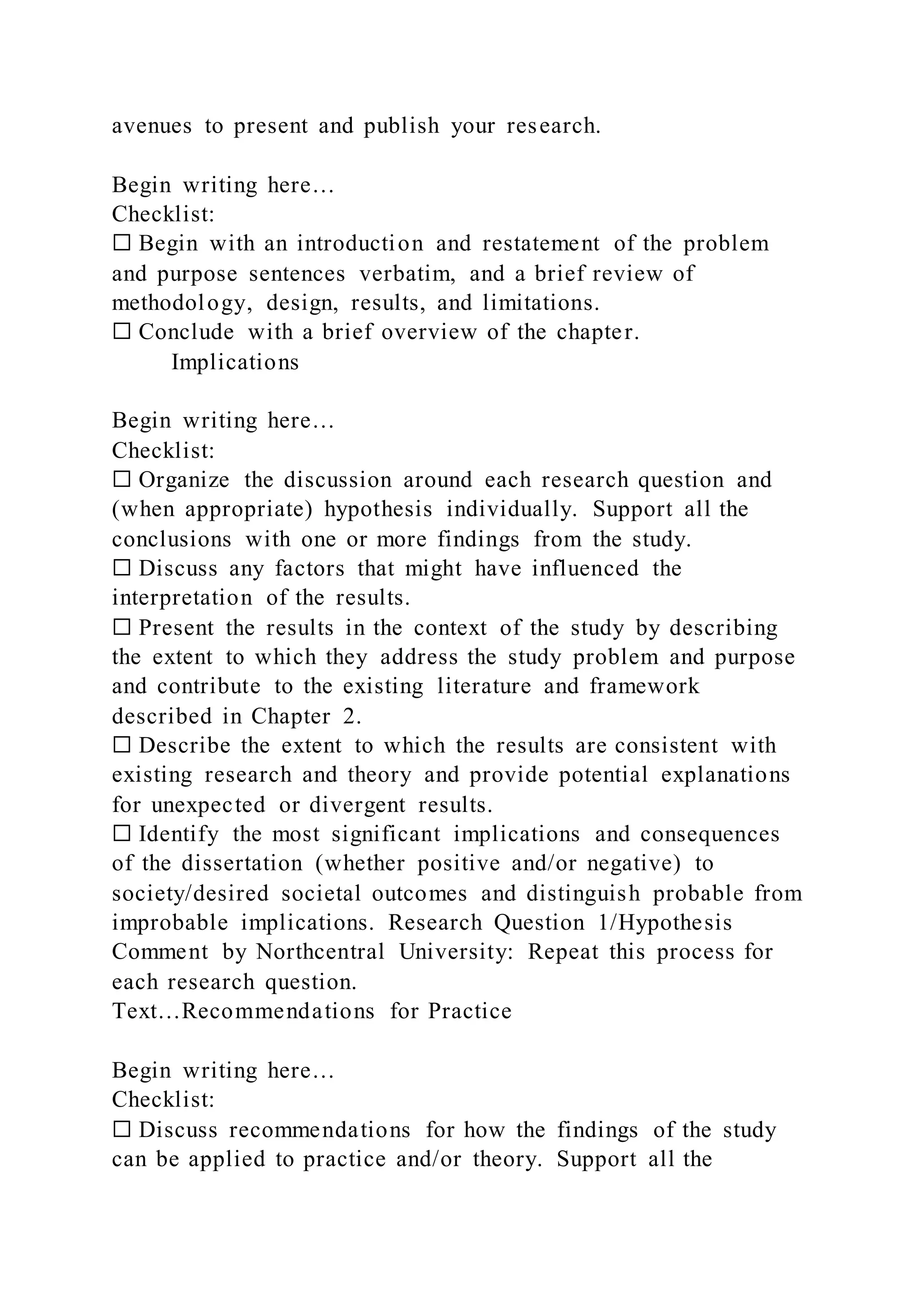 avenues to present and publish your research.
Begin writing here…
Checklist:
☐ Begin with an introduction and restatement of the problem
and purpose sentences verbatim, and a brief review of
methodology, design, results, and limitations.
☐ Conclude with a brief overview of the chapter.
Implications
Begin writing here…
Checklist:
☐ Organize the discussion around each research question and
(when appropriate) hypothesis individually. Support all the
conclusions with one or more findings from the study.
☐ Discuss any factors that might have influenced the
interpretation of the results.
☐ Present the results in the context of the study by describing
the extent to which they address the study problem and purpose
and contribute to the existing literature and framework
described in Chapter 2.
☐ Describe the extent to which the results are consistent with
existing research and theory and provide potential explanations
for unexpected or divergent results.
☐ Identify the most significant implications and consequences
of the dissertation (whether positive and/or negative) to
society/desired societal outcomes and distinguish probable from
improbable implications. Research Question 1/Hypothesis
Comment by Northcentral University: Repeat this process for
each research question.
Text…Recommendations for Practice
Begin writing here…
Checklist:
☐ Discuss recommendations for how the findings of the study
can be applied to practice and/or theory. Support all the
 