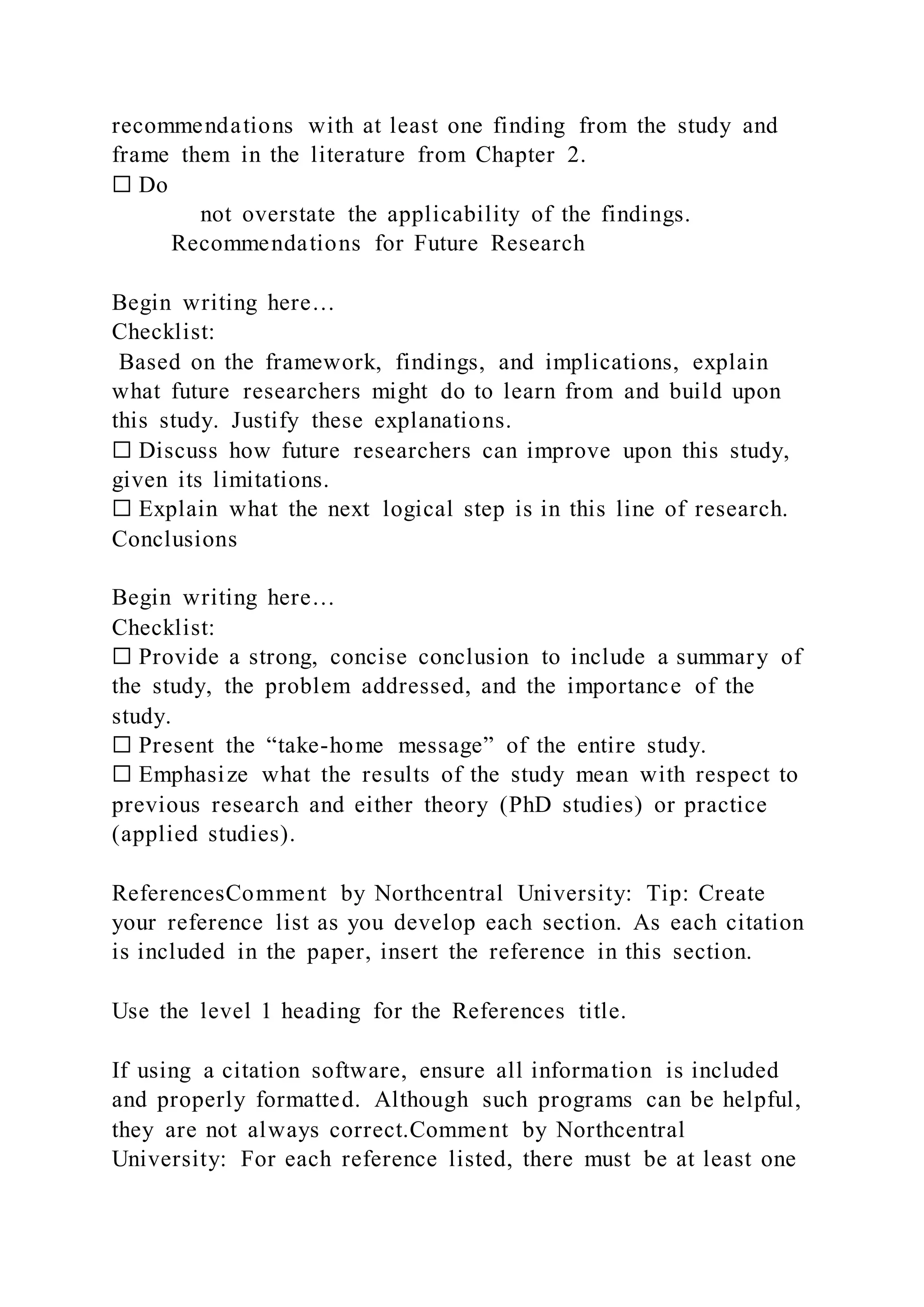 recommendations with at least one finding from the study and
frame them in the literature from Chapter 2.
☐ Do
not overstate the applicability of the findings.
Recommendations for Future Research
Begin writing here…
Checklist:
Based on the framework, findings, and implications, explain
what future researchers might do to learn from and build upon
this study. Justify these explanations.
☐ Discuss how future researchers can improve upon this study,
given its limitations.
☐ Explain what the next logical step is in this line of research.
Conclusions
Begin writing here…
Checklist:
☐ Provide a strong, concise conclusion to include a summary of
the study, the problem addressed, and the importance of the
study.
☐ Present the “take-home message” of the entire study.
☐ Emphasize what the results of the study mean with respect to
previous research and either theory (PhD studies) or practice
(applied studies).
ReferencesComment by Northcentral University: Tip: Create
your reference list as you develop each section. As each citation
is included in the paper, insert the reference in this section.
Use the level 1 heading for the References title.
If using a citation software, ensure all information is included
and properly formatted. Although such programs can be helpful,
they are not always correct.Comment by Northcentral
University: For each reference listed, there must be at least one
 
