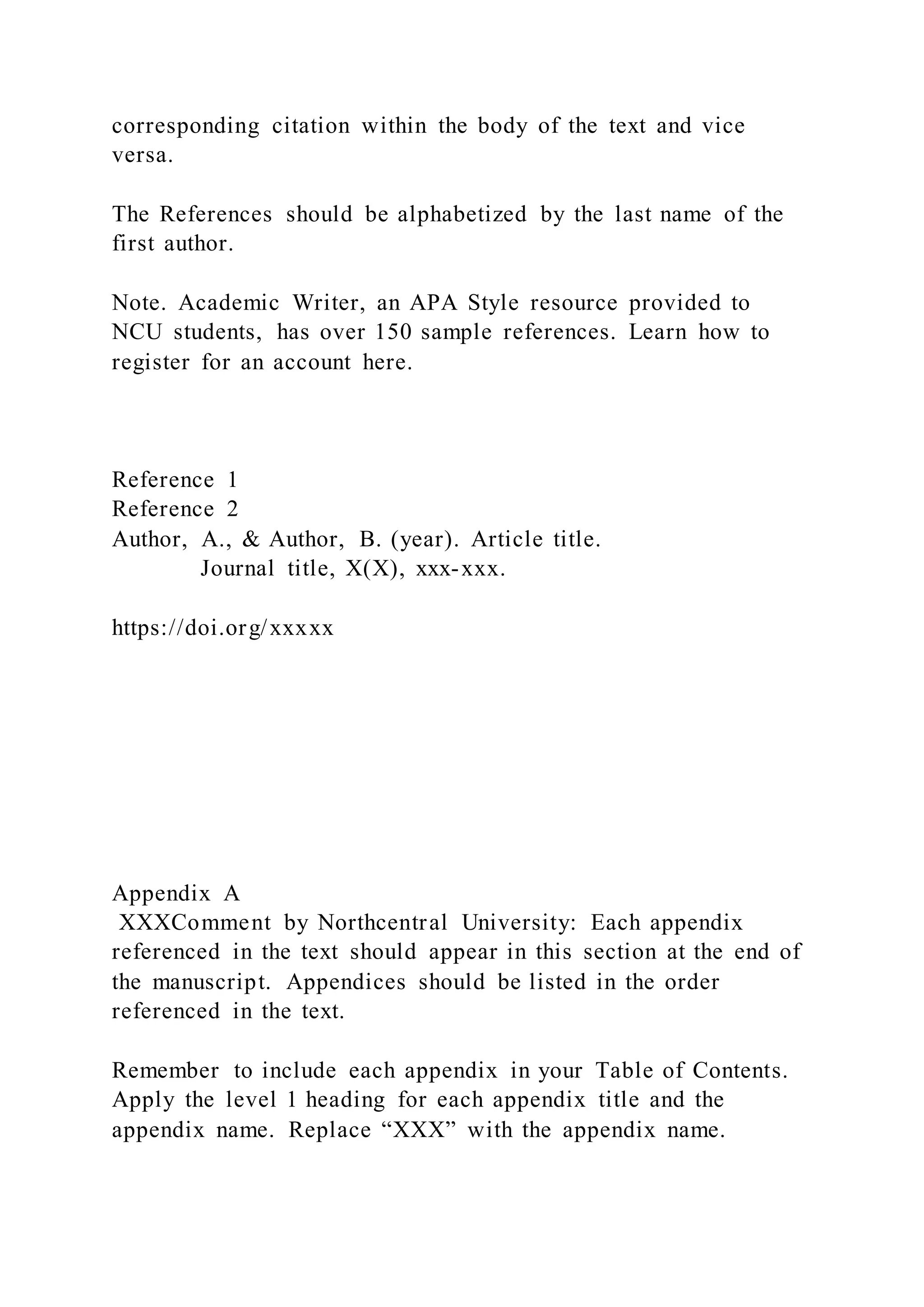 corresponding citation within the body of the text and vice
versa.
The References should be alphabetized by the last name of the
first author.
Note. Academic Writer, an APA Style resource provided to
NCU students, has over 150 sample references. Learn how to
register for an account here.
Reference 1
Reference 2
Author, A., & Author, B. (year). Article title.
Journal title, X(X), xxx-xxx.
https://doi.org/xxxxx
Appendix A
XXXComment by Northcentral University: Each appendix
referenced in the text should appear in this section at the end of
the manuscript. Appendices should be listed in the order
referenced in the text.
Remember to include each appendix in your Table of Contents.
Apply the level 1 heading for each appendix title and the
appendix name. Replace “XXX” with the appendix name.
 