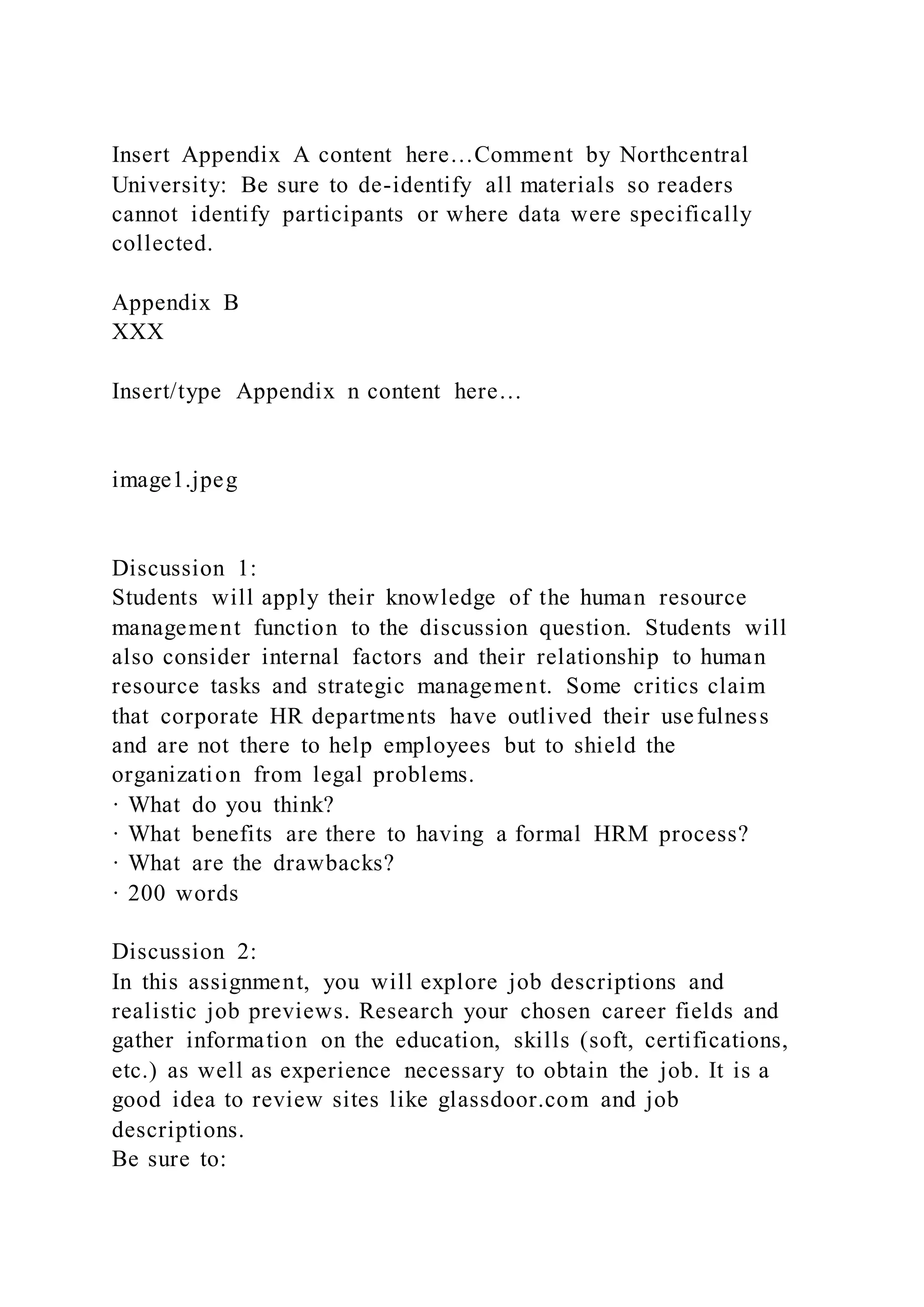 Insert Appendix A content here…Comment by Northcentral
University: Be sure to de-identify all materials so readers
cannot identify participants or where data were specifically
collected.
Appendix B
XXX
Insert/type Appendix n content here…
image1.jpeg
Discussion 1:
Students will apply their knowledge of the human resource
management function to the discussion question. Students will
also consider internal factors and their relationship to human
resource tasks and strategic management. Some critics claim
that corporate HR departments have outlived their usefulness
and are not there to help employees but to shield the
organization from legal problems.
· What do you think?
· What benefits are there to having a formal HRM process?
· What are the drawbacks?
· 200 words
Discussion 2:
In this assignment, you will explore job descriptions and
realistic job previews. Research your chosen career fields and
gather information on the education, skills (soft, certifications,
etc.) as well as experience necessary to obtain the job. It is a
good idea to review sites like glassdoor.com and job
descriptions.
Be sure to:
 
