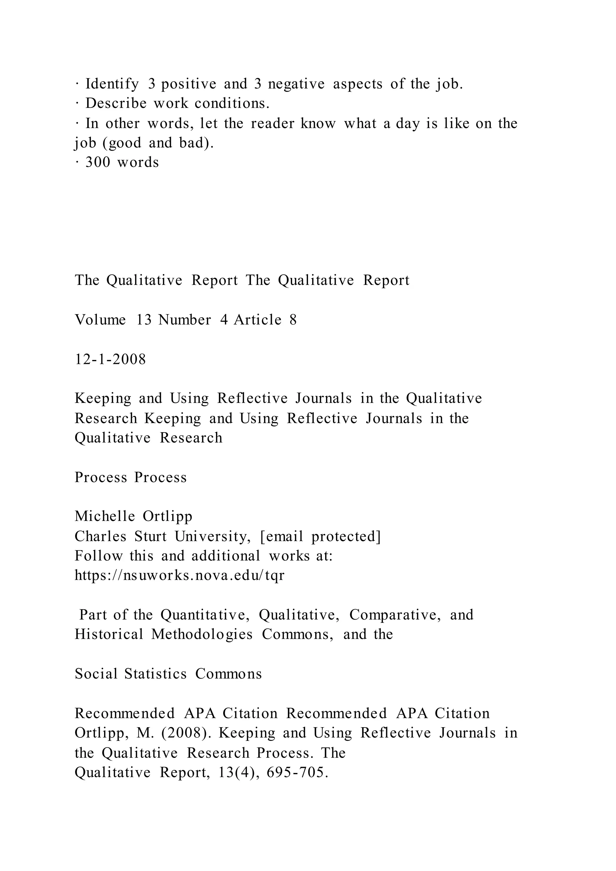 · Identify 3 positive and 3 negative aspects of the job.
· Describe work conditions.
· In other words, let the reader know what a day is like on the
job (good and bad).
· 300 words
The Qualitative Report The Qualitative Report
Volume 13 Number 4 Article 8
12-1-2008
Keeping and Using Reflective Journals in the Qualitative
Research Keeping and Using Reflective Journals in the
Qualitative Research
Process Process
Michelle Ortlipp
Charles Sturt University, [email protected]
Follow this and additional works at:
https://nsuworks.nova.edu/tqr
Part of the Quantitative, Qualitative, Comparative, and
Historical Methodologies Commons, and the
Social Statistics Commons
Recommended APA Citation Recommended APA Citation
Ortlipp, M. (2008). Keeping and Using Reflective Journals in
the Qualitative Research Process. The
Qualitative Report, 13(4), 695-705.
 