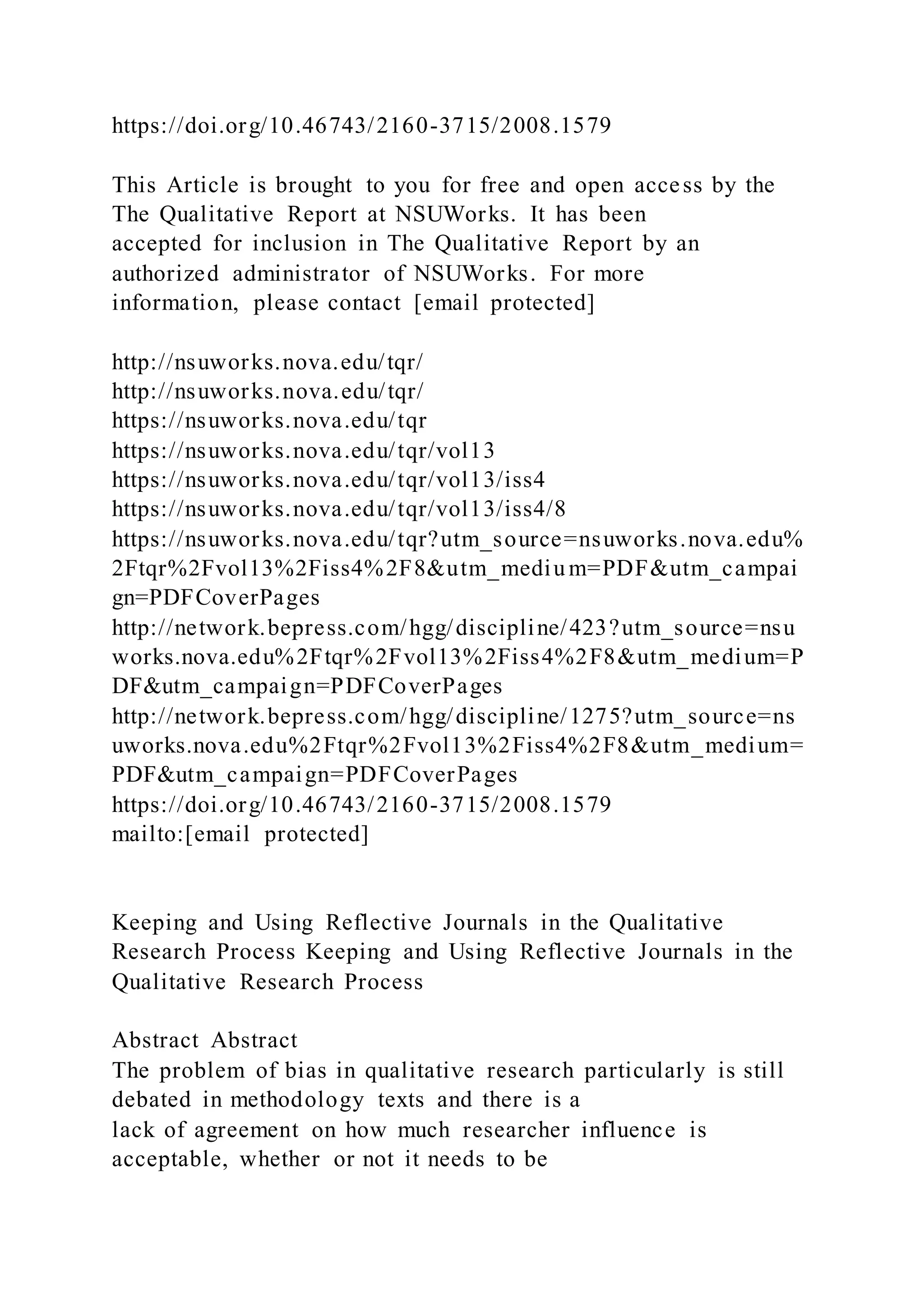 https://doi.org/10.46743/2160-3715/2008.1579
This Article is brought to you for free and open access by the
The Qualitative Report at NSUWorks. It has been
accepted for inclusion in The Qualitative Report by an
authorized administrator of NSUWorks. For more
information, please contact [email protected]
http://nsuworks.nova.edu/tqr/
http://nsuworks.nova.edu/tqr/
https://nsuworks.nova.edu/tqr
https://nsuworks.nova.edu/tqr/vol13
https://nsuworks.nova.edu/tqr/vol13/iss4
https://nsuworks.nova.edu/tqr/vol13/iss4/8
https://nsuworks.nova.edu/tqr?utm_source=nsuworks.nova.edu%
2Ftqr%2Fvol13%2Fiss4%2F8&utm_mediu m=PDF&utm_campai
gn=PDFCoverPages
http://network.bepress.com/hgg/discipline/423?utm_source=nsu
works.nova.edu%2Ftqr%2Fvol13%2Fiss4%2F8&utm_medium=P
DF&utm_campaign=PDFCoverPages
http://network.bepress.com/hgg/discipline/1275?utm_source=ns
uworks.nova.edu%2Ftqr%2Fvol13%2Fiss4%2F8&utm_medium=
PDF&utm_campaign=PDFCoverPages
https://doi.org/10.46743/2160-3715/2008.1579
mailto:[email protected]
Keeping and Using Reflective Journals in the Qualitative
Research Process Keeping and Using Reflective Journals in the
Qualitative Research Process
Abstract Abstract
The problem of bias in qualitative research particularly is still
debated in methodology texts and there is a
lack of agreement on how much researcher influence is
acceptable, whether or not it needs to be
 