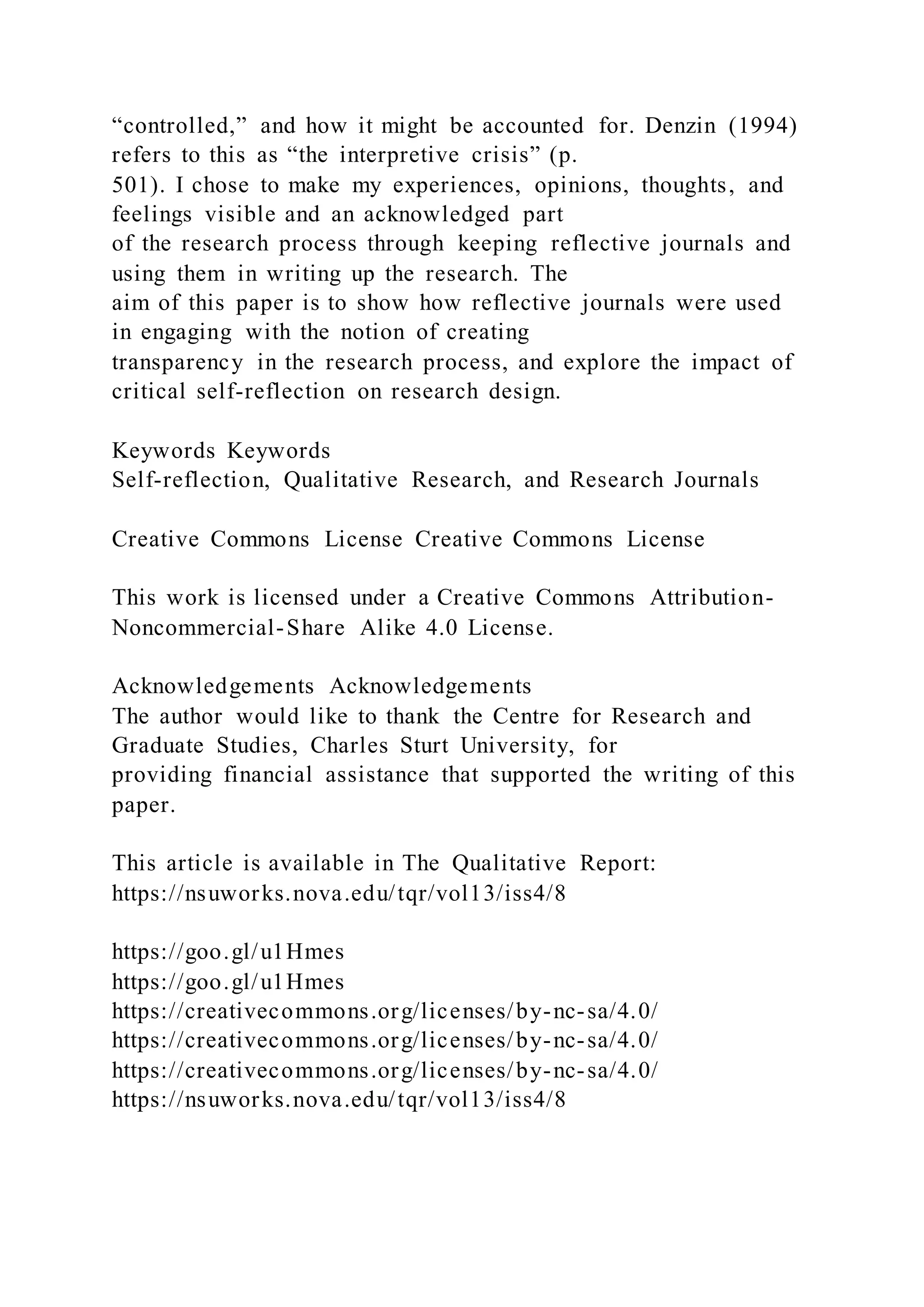 “controlled,” and how it might be accounted for. Denzin (1994)
refers to this as “the interpretive crisis” (p.
501). I chose to make my experiences, opinions, thoughts, and
feelings visible and an acknowledged part
of the research process through keeping reflective journals and
using them in writing up the research. The
aim of this paper is to show how reflective journals were used
in engaging with the notion of creating
transparency in the research process, and explore the impact of
critical self-reflection on research design.
Keywords Keywords
Self-reflection, Qualitative Research, and Research Journals
Creative Commons License Creative Commons License
This work is licensed under a Creative Commons Attribution-
Noncommercial-Share Alike 4.0 License.
Acknowledgements Acknowledgements
The author would like to thank the Centre for Research and
Graduate Studies, Charles Sturt University, for
providing financial assistance that supported the writing of this
paper.
This article is available in The Qualitative Report:
https://nsuworks.nova.edu/tqr/vol13/iss4/8
https://goo.gl/u1Hmes
https://goo.gl/u1Hmes
https://creativecommons.org/licenses/by-nc-sa/4.0/
https://creativecommons.org/licenses/by-nc-sa/4.0/
https://creativecommons.org/licenses/by-nc-sa/4.0/
https://nsuworks.nova.edu/tqr/vol13/iss4/8
 
