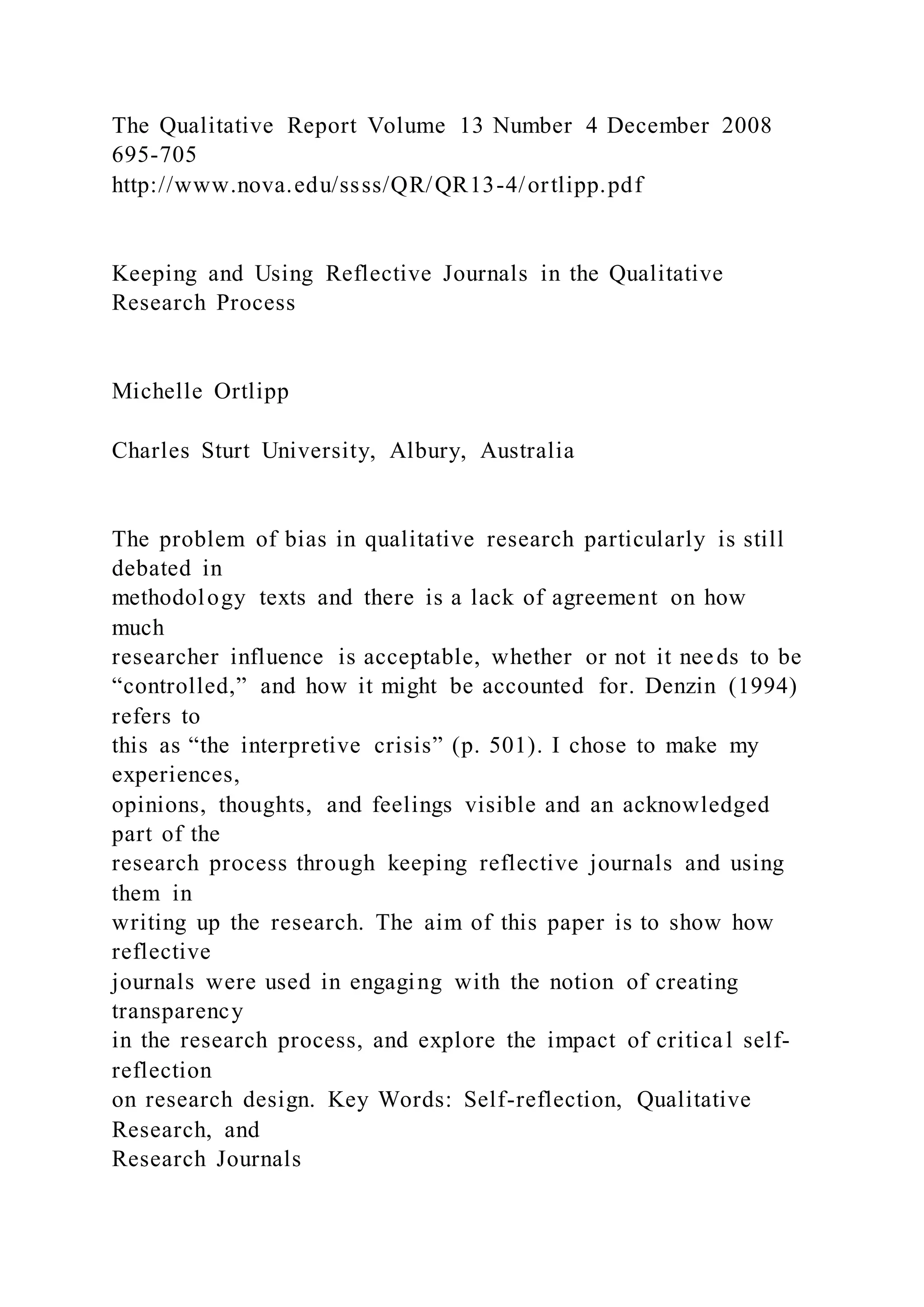 The Qualitative Report Volume 13 Number 4 December 2008
695-705
http://www.nova.edu/ssss/QR/QR13-4/ortlipp.pdf
Keeping and Using Reflective Journals in the Qualitative
Research Process
Michelle Ortlipp
Charles Sturt University, Albury, Australia
The problem of bias in qualitative research particularly is still
debated in
methodology texts and there is a lack of agreement on how
much
researcher influence is acceptable, whether or not it needs to be
“controlled,” and how it might be accounted for. Denzin (1994)
refers to
this as “the interpretive crisis” (p. 501). I chose to make my
experiences,
opinions, thoughts, and feelings visible and an acknowledged
part of the
research process through keeping reflective journals and using
them in
writing up the research. The aim of this paper is to show how
reflective
journals were used in engaging with the notion of creating
transparency
in the research process, and explore the impact of critical self-
reflection
on research design. Key Words: Self-reflection, Qualitative
Research, and
Research Journals
 