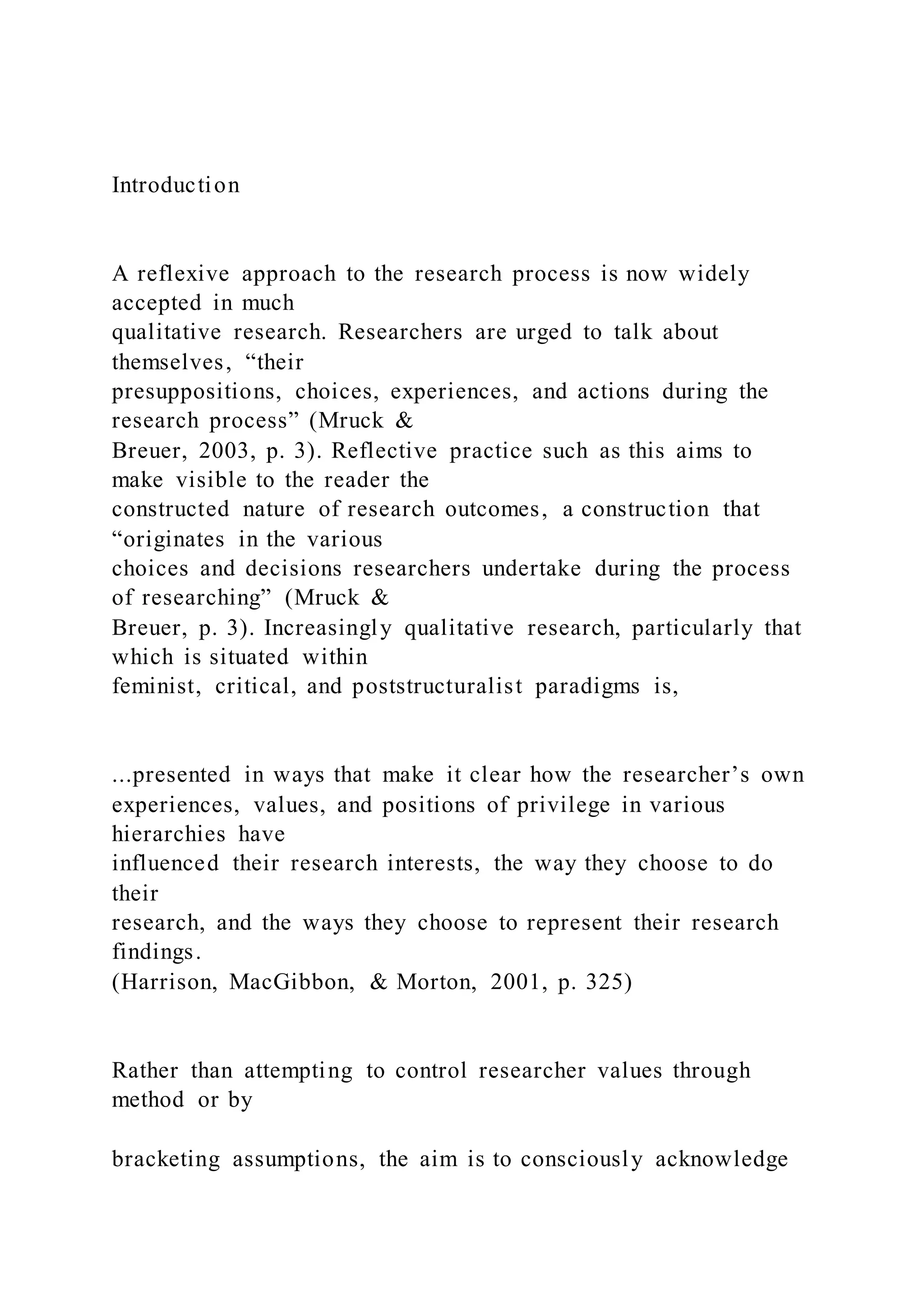 Introduction
A reflexive approach to the research process is now widely
accepted in much
qualitative research. Researchers are urged to talk about
themselves, “their
presuppositions, choices, experiences, and actions during the
research process” (Mruck &
Breuer, 2003, p. 3). Reflective practice such as this aims to
make visible to the reader the
constructed nature of research outcomes, a construction that
“originates in the various
choices and decisions researchers undertake during the process
of researching” (Mruck &
Breuer, p. 3). Increasingly qualitative research, particularly that
which is situated within
feminist, critical, and poststructuralist paradigms is,
...presented in ways that make it clear how the researcher’s own
experiences, values, and positions of privilege in various
hierarchies have
influenced their research interests, the way they choose to do
their
research, and the ways they choose to represent their research
findings.
(Harrison, MacGibbon, & Morton, 2001, p. 325)
Rather than attempting to control researcher values through
method or by
bracketing assumptions, the aim is to consciously acknowledge
 