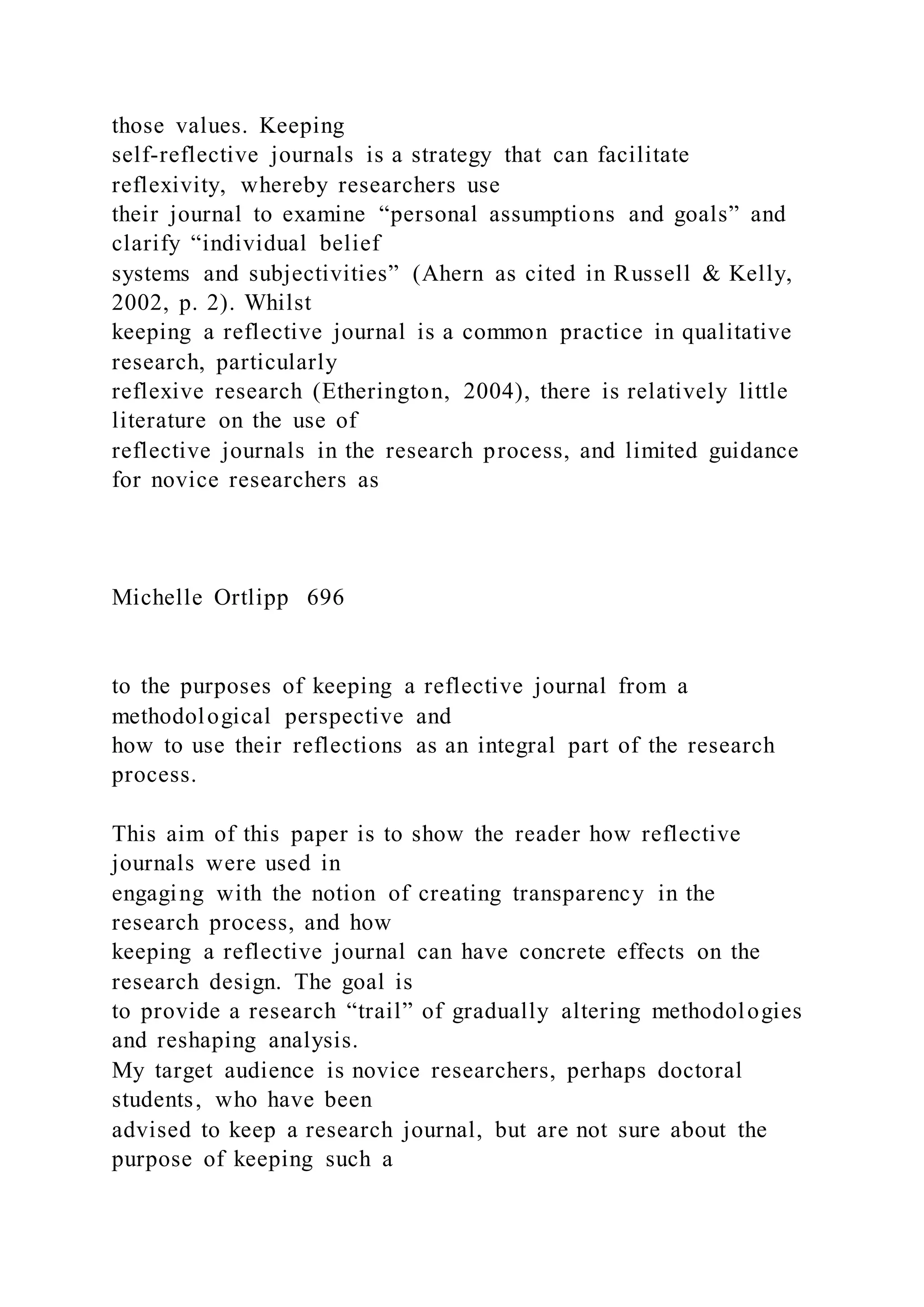 those values. Keeping
self-reflective journals is a strategy that can facilitate
reflexivity, whereby researchers use
their journal to examine “personal assumptions and goals” and
clarify “individual belief
systems and subjectivities” (Ahern as cited in Russell & Kelly,
2002, p. 2). Whilst
keeping a reflective journal is a common practice in qualitative
research, particularly
reflexive research (Etherington, 2004), there is relatively little
literature on the use of
reflective journals in the research process, and limited guidance
for novice researchers as
Michelle Ortlipp 696
to the purposes of keeping a reflective journal from a
methodological perspective and
how to use their reflections as an integral part of the research
process.
This aim of this paper is to show the reader how reflective
journals were used in
engaging with the notion of creating transparency in the
research process, and how
keeping a reflective journal can have concrete effects on the
research design. The goal is
to provide a research “trail” of gradually altering methodologies
and reshaping analysis.
My target audience is novice researchers, perhaps doctoral
students, who have been
advised to keep a research journal, but are not sure about the
purpose of keeping such a
 