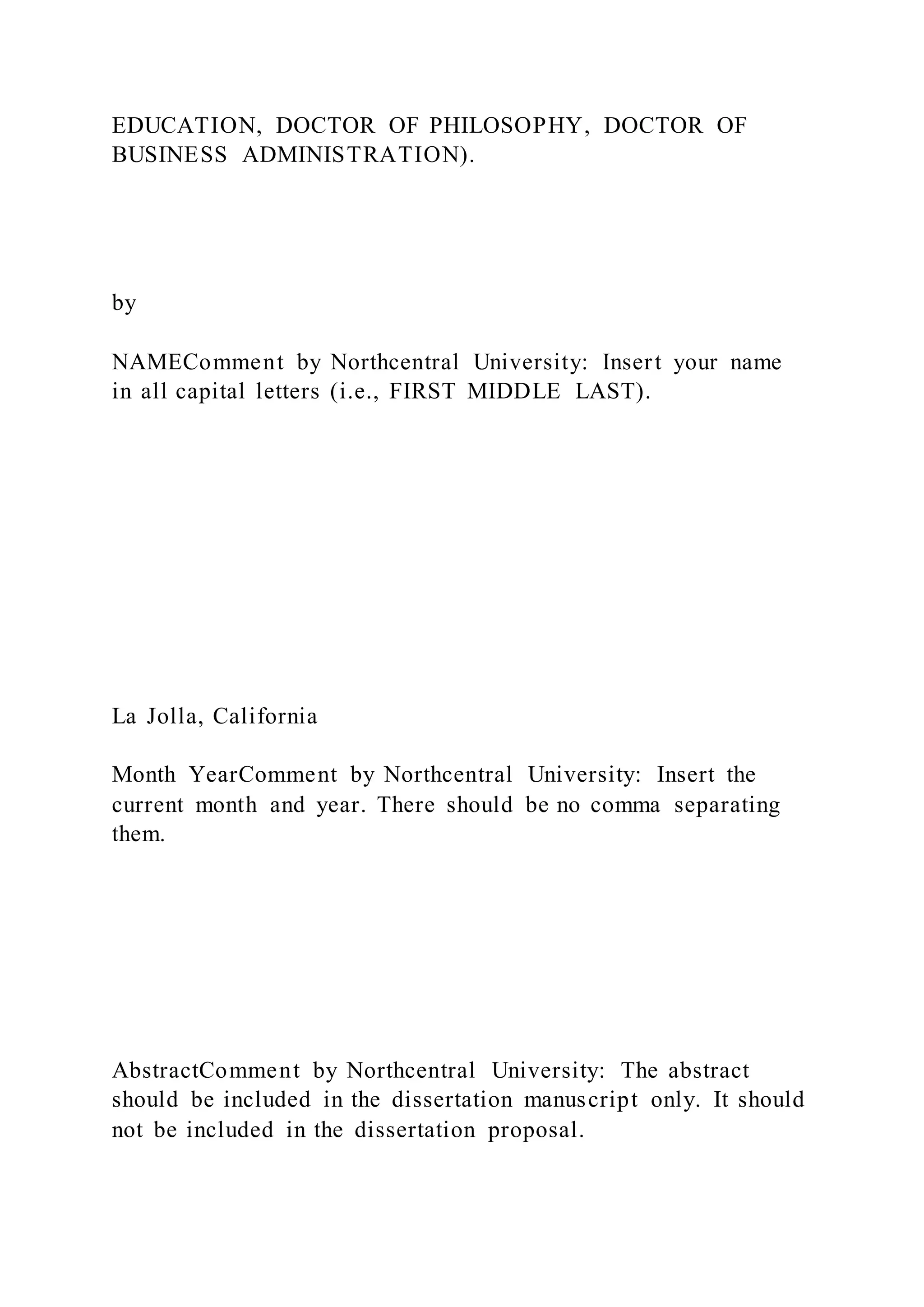 EDUCATION, DOCTOR OF PHILOSOPHY, DOCTOR OF
BUSINESS ADMINISTRATION).
by
NAMEComment by Northcentral University: Insert your name
in all capital letters (i.e., FIRST MIDDLE LAST).
La Jolla, California
Month YearComment by Northcentral University: Insert the
current month and year. There should be no comma separating
them.
AbstractComment by Northcentral University: The abstract
should be included in the dissertation manuscript only. It should
not be included in the dissertation proposal.
 
