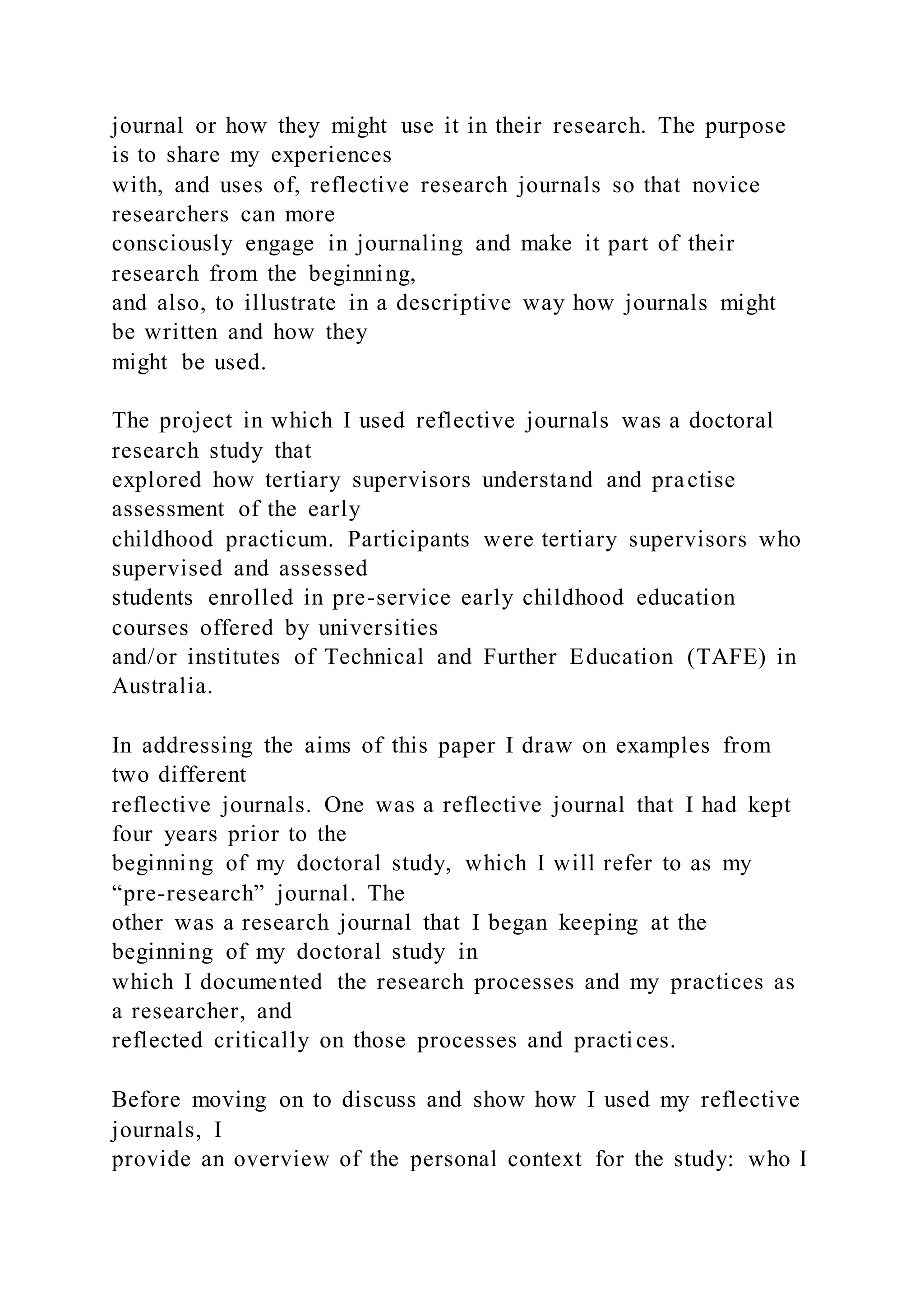 journal or how they might use it in their research. The purpose
is to share my experiences
with, and uses of, reflective research journals so that novice
researchers can more
consciously engage in journaling and make it part of their
research from the beginning,
and also, to illustrate in a descriptive way how journals might
be written and how they
might be used.
The project in which I used reflective journals was a doctoral
research study that
explored how tertiary supervisors understand and practise
assessment of the early
childhood practicum. Participants were tertiary supervisors who
supervised and assessed
students enrolled in pre-service early childhood education
courses offered by universities
and/or institutes of Technical and Further Education (TAFE) in
Australia.
In addressing the aims of this paper I draw on examples from
two different
reflective journals. One was a reflective journal that I had kept
four years prior to the
beginning of my doctoral study, which I will refer to as my
“pre-research” journal. The
other was a research journal that I began keeping at the
beginning of my doctoral study in
which I documented the research processes and my practices as
a researcher, and
reflected critically on those processes and practi ces.
Before moving on to discuss and show how I used my reflective
journals, I
provide an overview of the personal context for the study: who I
 