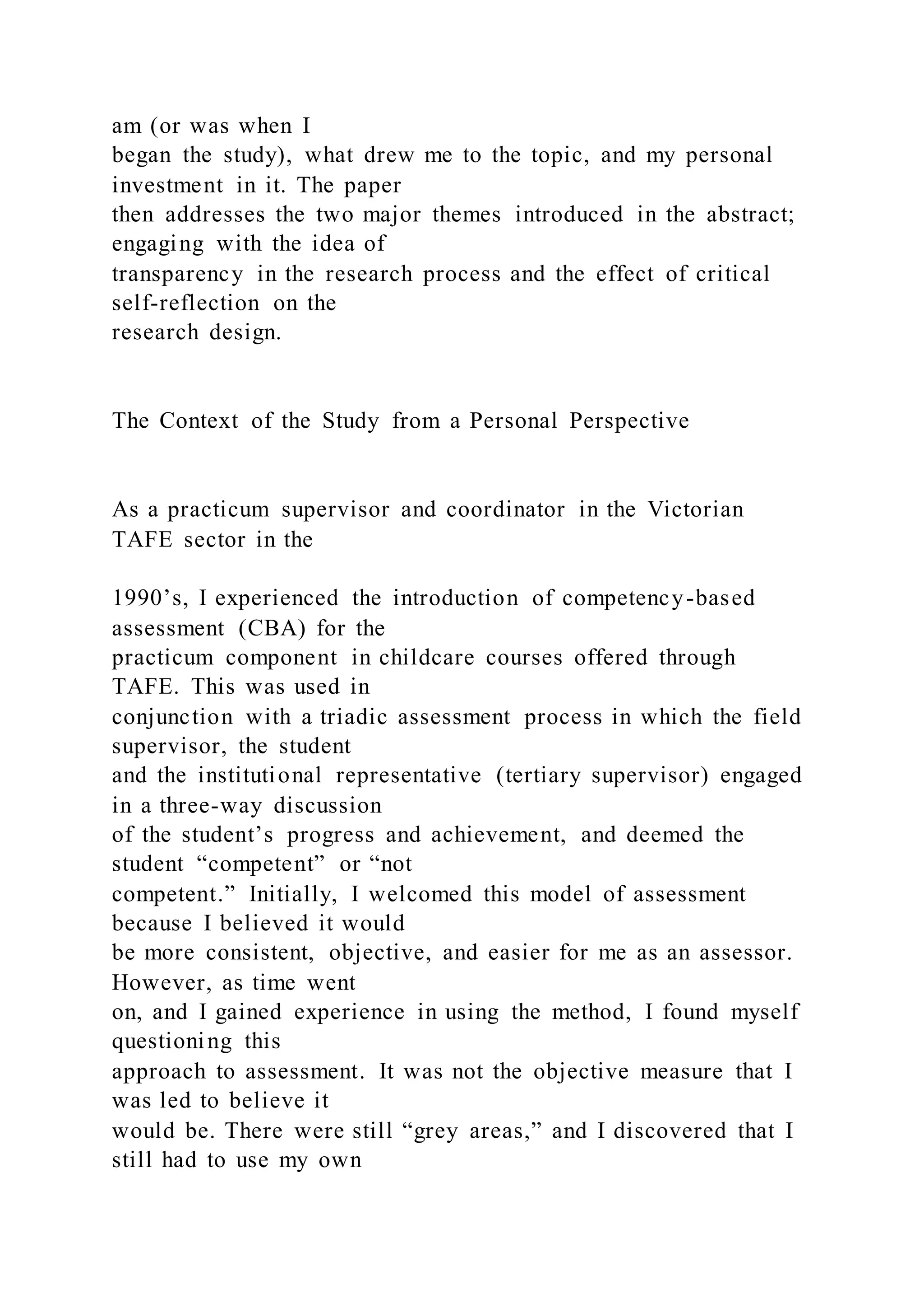 am (or was when I
began the study), what drew me to the topic, and my personal
investment in it. The paper
then addresses the two major themes introduced in the abstract;
engaging with the idea of
transparency in the research process and the effect of critical
self-reflection on the
research design.
The Context of the Study from a Personal Perspective
As a practicum supervisor and coordinator in the Victorian
TAFE sector in the
1990’s, I experienced the introduction of competency-based
assessment (CBA) for the
practicum component in childcare courses offered through
TAFE. This was used in
conjunction with a triadic assessment process in which the field
supervisor, the student
and the institutional representative (tertiary supervisor) engaged
in a three-way discussion
of the student’s progress and achievement, and deemed the
student “competent” or “not
competent.” Initially, I welcomed this model of assessment
because I believed it would
be more consistent, objective, and easier for me as an assessor.
However, as time went
on, and I gained experience in using the method, I found myself
questioning this
approach to assessment. It was not the objective measure that I
was led to believe it
would be. There were still “grey areas,” and I discovered that I
still had to use my own
 