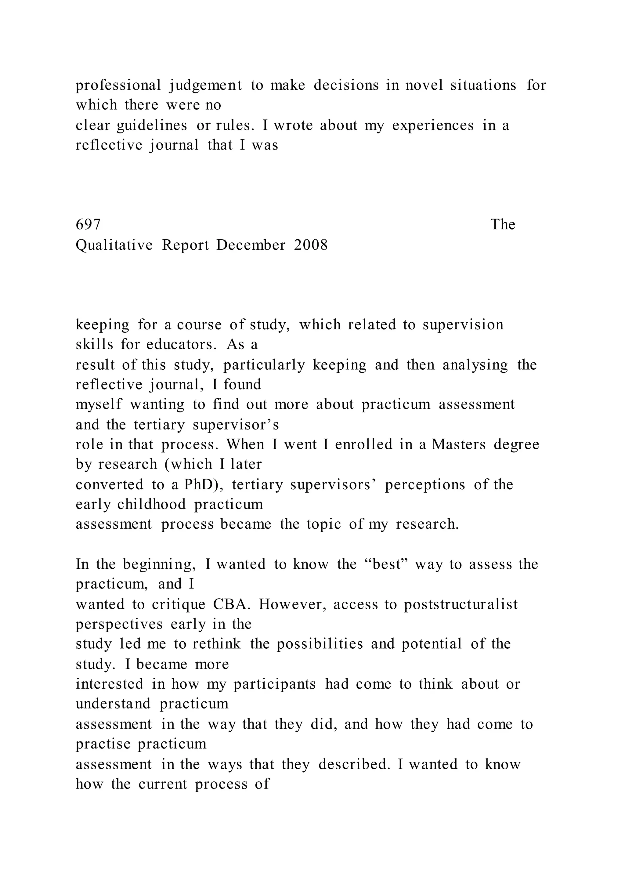 professional judgement to make decisions in novel situations for
which there were no
clear guidelines or rules. I wrote about my experiences in a
reflective journal that I was
697 The
Qualitative Report December 2008
keeping for a course of study, which related to supervision
skills for educators. As a
result of this study, particularly keeping and then analysing the
reflective journal, I found
myself wanting to find out more about practicum assessment
and the tertiary supervisor’s
role in that process. When I went I enrolled in a Masters degree
by research (which I later
converted to a PhD), tertiary supervisors’ perceptions of the
early childhood practicum
assessment process became the topic of my research.
In the beginning, I wanted to know the “best” way to assess the
practicum, and I
wanted to critique CBA. However, access to poststructuralist
perspectives early in the
study led me to rethink the possibilities and potential of the
study. I became more
interested in how my participants had come to think about or
understand practicum
assessment in the way that they did, and how they had come to
practise practicum
assessment in the ways that they described. I wanted to know
how the current process of
 