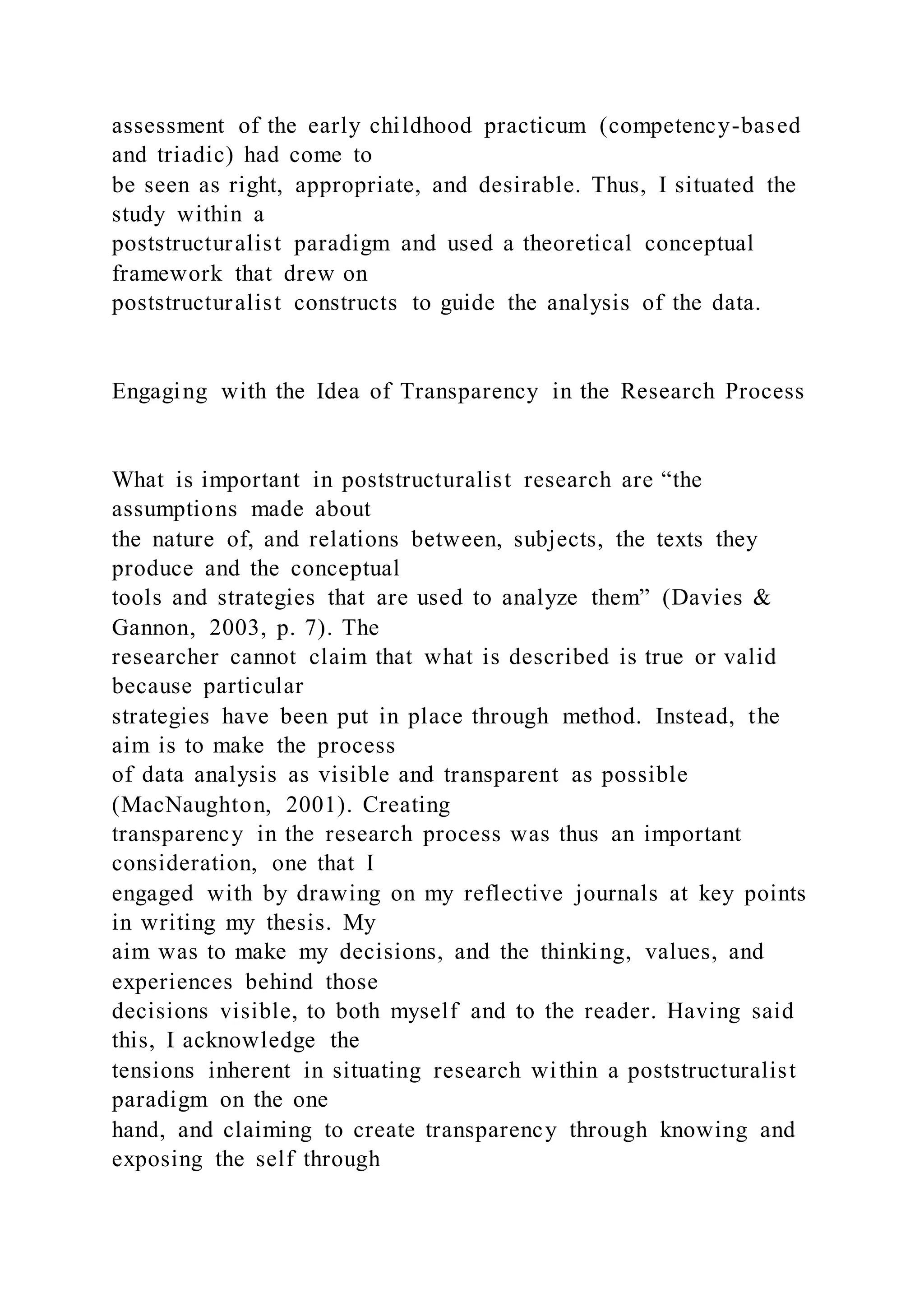 assessment of the early childhood practicum (competency-based
and triadic) had come to
be seen as right, appropriate, and desirable. Thus, I situated the
study within a
poststructuralist paradigm and used a theoretical conceptual
framework that drew on
poststructuralist constructs to guide the analysis of the data.
Engaging with the Idea of Transparency in the Research Process
What is important in poststructuralist research are “the
assumptions made about
the nature of, and relations between, subjects, the texts they
produce and the conceptual
tools and strategies that are used to analyze them” (Davies &
Gannon, 2003, p. 7). The
researcher cannot claim that what is described is true or valid
because particular
strategies have been put in place through method. Instead, the
aim is to make the process
of data analysis as visible and transparent as possible
(MacNaughton, 2001). Creating
transparency in the research process was thus an important
consideration, one that I
engaged with by drawing on my reflective journals at key points
in writing my thesis. My
aim was to make my decisions, and the thinking, values, and
experiences behind those
decisions visible, to both myself and to the reader. Having said
this, I acknowledge the
tensions inherent in situating research within a poststructuralist
paradigm on the one
hand, and claiming to create transparency through knowing and
exposing the self through
 