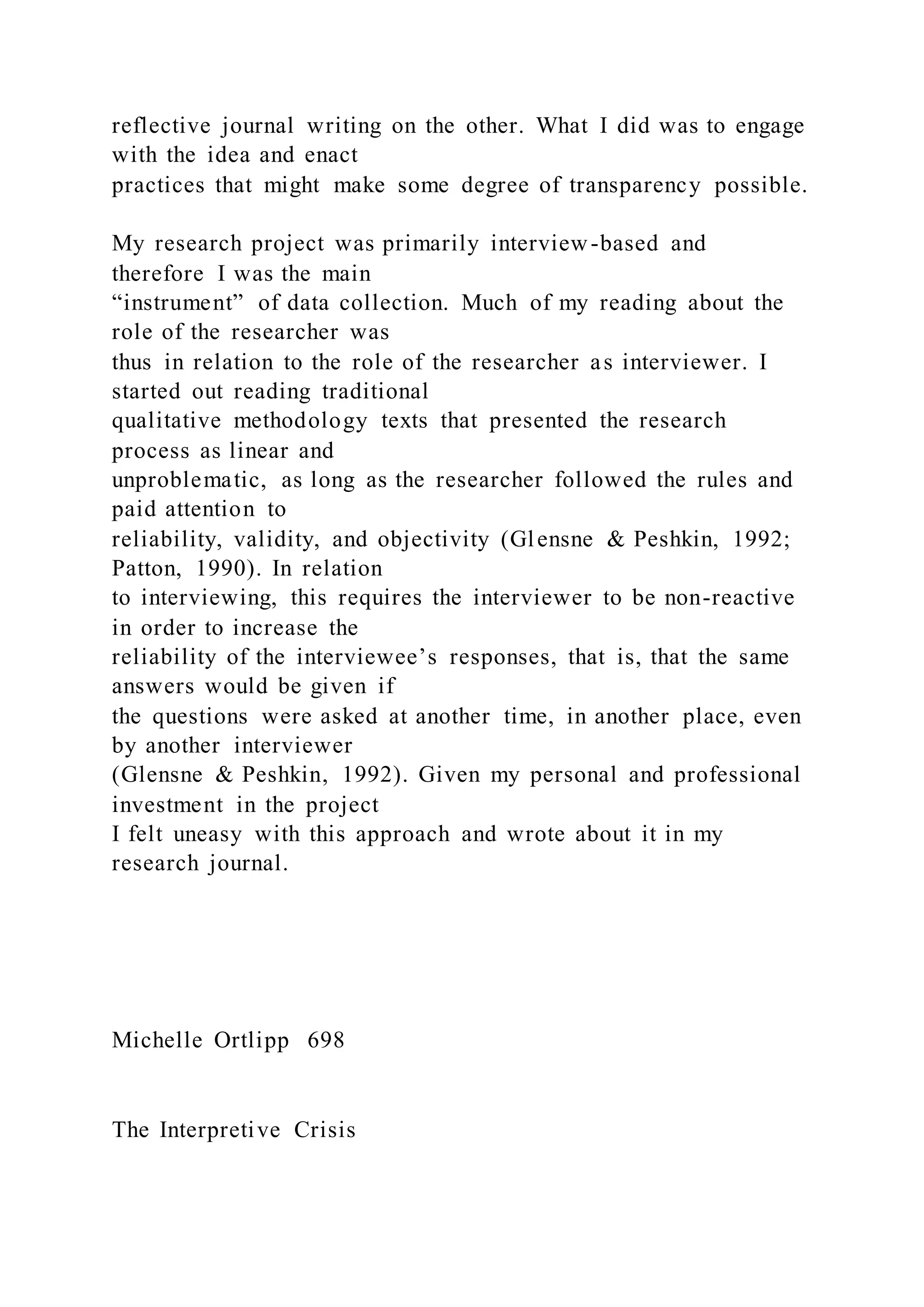 reflective journal writing on the other. What I did was to engage
with the idea and enact
practices that might make some degree of transparency possible.
My research project was primarily interview-based and
therefore I was the main
“instrument” of data collection. Much of my reading about the
role of the researcher was
thus in relation to the role of the researcher as interviewer. I
started out reading traditional
qualitative methodology texts that presented the research
process as linear and
unproblematic, as long as the researcher followed the rules and
paid attention to
reliability, validity, and objectivity (Glensne & Peshkin, 1992;
Patton, 1990). In relation
to interviewing, this requires the interviewer to be non-reactive
in order to increase the
reliability of the interviewee’s responses, that is, that the same
answers would be given if
the questions were asked at another time, in another place, even
by another interviewer
(Glensne & Peshkin, 1992). Given my personal and professional
investment in the project
I felt uneasy with this approach and wrote about it in my
research journal.
Michelle Ortlipp 698
The Interpretive Crisis
 