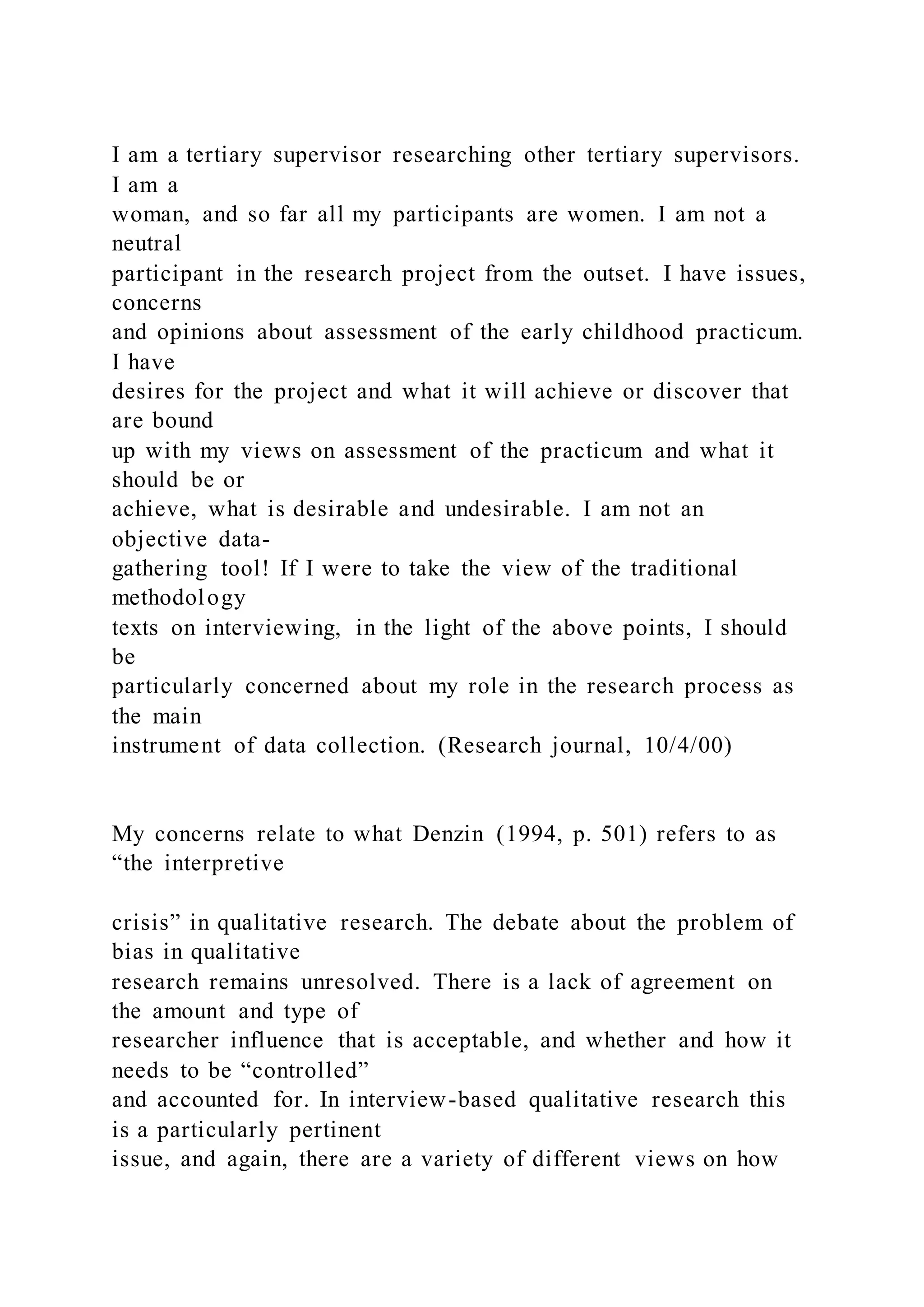 I am a tertiary supervisor researching other tertiary supervisors.
I am a
woman, and so far all my participants are women. I am not a
neutral
participant in the research project from the outset. I have issues,
concerns
and opinions about assessment of the early childhood practicum.
I have
desires for the project and what it will achieve or discover that
are bound
up with my views on assessment of the practicum and what it
should be or
achieve, what is desirable and undesirable. I am not an
objective data-
gathering tool! If I were to take the view of the traditional
methodology
texts on interviewing, in the light of the above points, I should
be
particularly concerned about my role in the research process as
the main
instrument of data collection. (Research journal, 10/4/00)
My concerns relate to what Denzin (1994, p. 501) refers to as
“the interpretive
crisis” in qualitative research. The debate about the problem of
bias in qualitative
research remains unresolved. There is a lack of agreement on
the amount and type of
researcher influence that is acceptable, and whether and how it
needs to be “controlled”
and accounted for. In interview-based qualitative research this
is a particularly pertinent
issue, and again, there are a variety of different views on how
 