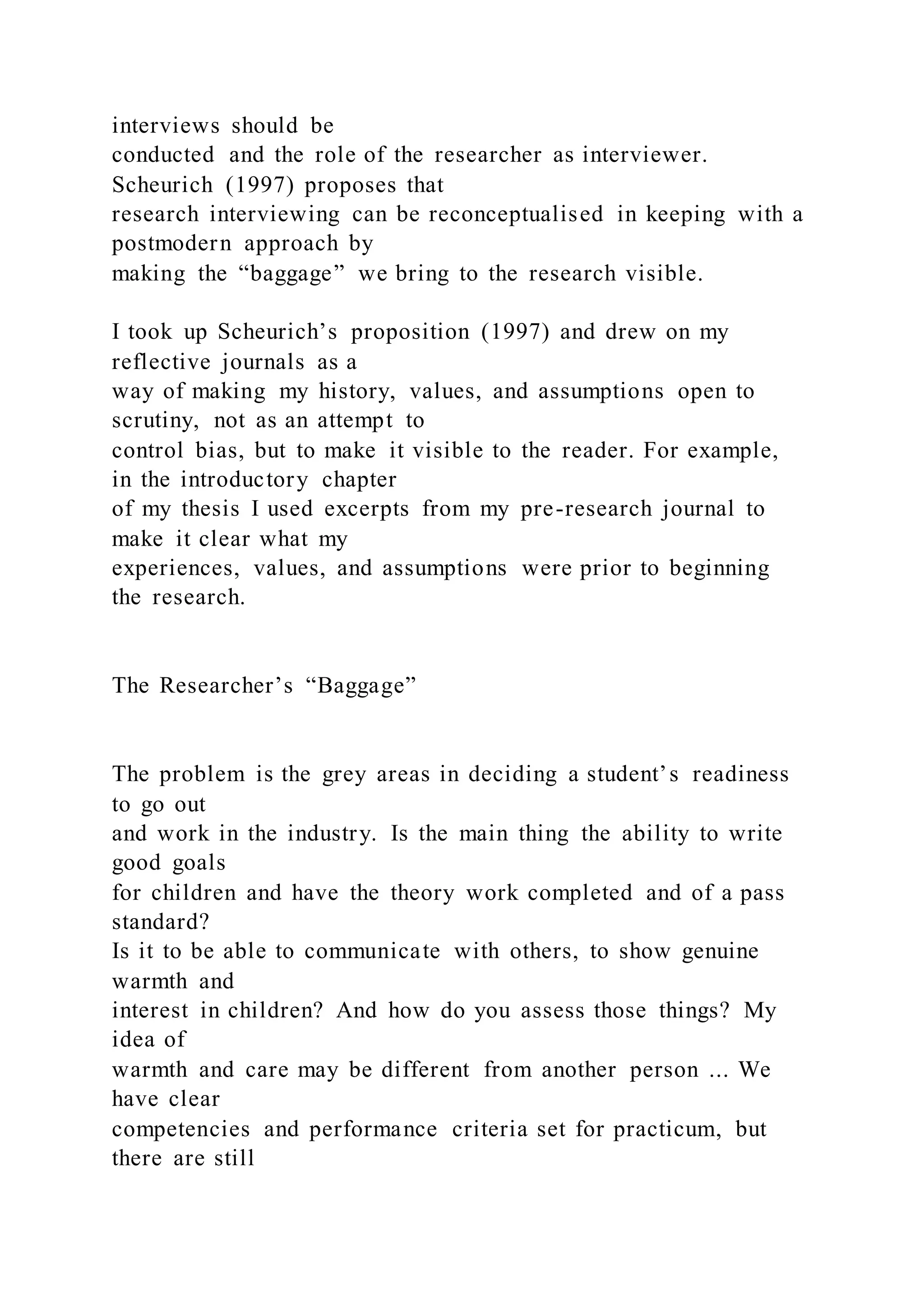 interviews should be
conducted and the role of the researcher as interviewer.
Scheurich (1997) proposes that
research interviewing can be reconceptualised in keeping with a
postmodern approach by
making the “baggage” we bring to the research visible.
I took up Scheurich’s proposition (1997) and drew on my
reflective journals as a
way of making my history, values, and assumptions open to
scrutiny, not as an attempt to
control bias, but to make it visible to the reader. For example,
in the introductory chapter
of my thesis I used excerpts from my pre-research journal to
make it clear what my
experiences, values, and assumptions were prior to beginning
the research.
The Researcher’s “Baggage”
The problem is the grey areas in deciding a student’s readiness
to go out
and work in the industry. Is the main thing the ability to write
good goals
for children and have the theory work completed and of a pass
standard?
Is it to be able to communicate with others, to show genuine
warmth and
interest in children? And how do you assess those things? My
idea of
warmth and care may be different from another person ... We
have clear
competencies and performance criteria set for practicum, but
there are still
 