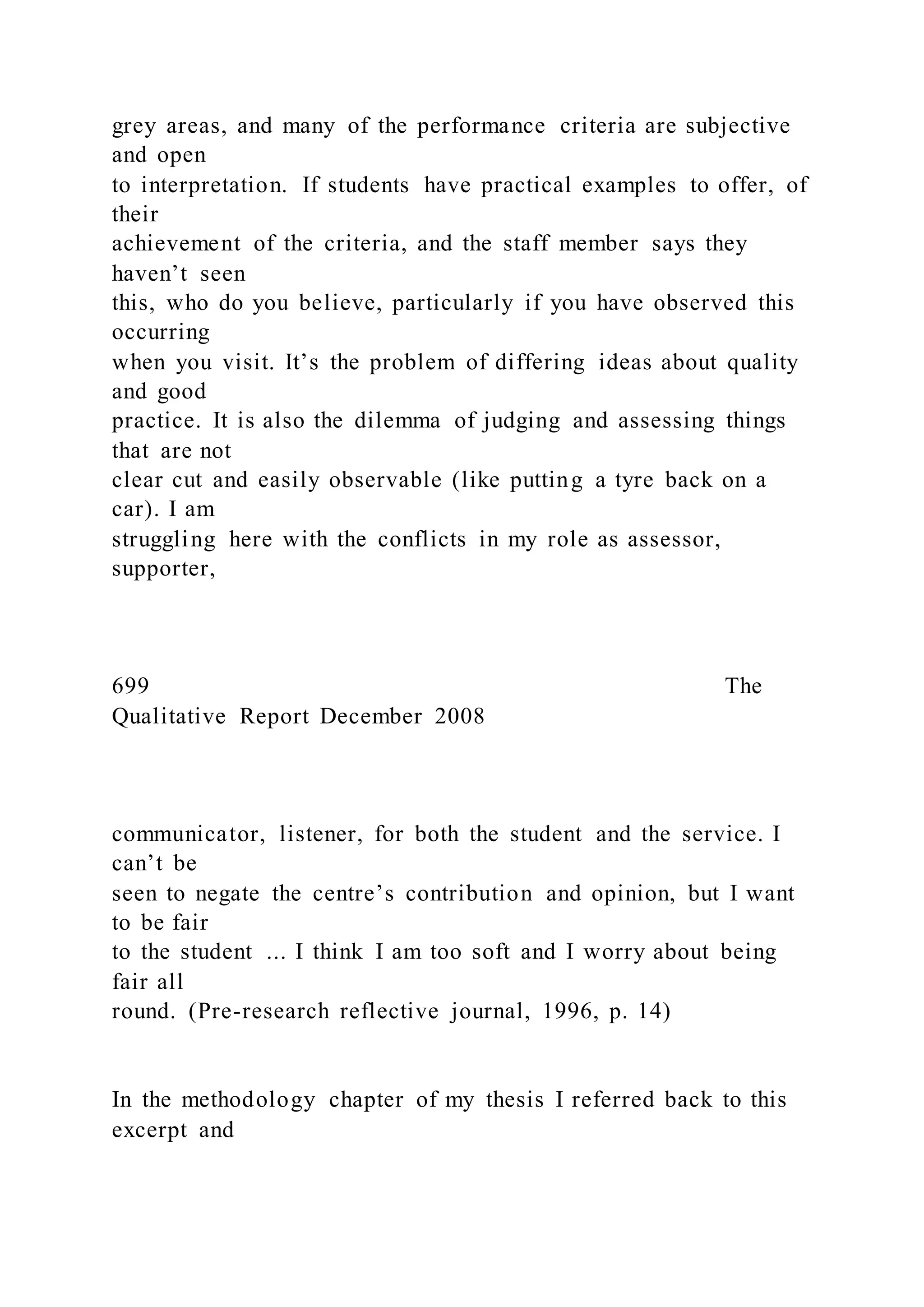 grey areas, and many of the performance criteria are subjective
and open
to interpretation. If students have practical examples to offer, of
their
achievement of the criteria, and the staff member says they
haven’t seen
this, who do you believe, particularly if you have observed this
occurring
when you visit. It’s the problem of differing ideas about quality
and good
practice. It is also the dilemma of judging and assessing things
that are not
clear cut and easily observable (like putting a tyre back on a
car). I am
struggling here with the conflicts in my role as assessor,
supporter,
699 The
Qualitative Report December 2008
communicator, listener, for both the student and the service. I
can’t be
seen to negate the centre’s contribution and opinion, but I want
to be fair
to the student ... I think I am too soft and I worry about being
fair all
round. (Pre-research reflective journal, 1996, p. 14)
In the methodology chapter of my thesis I referred back to this
excerpt and
 