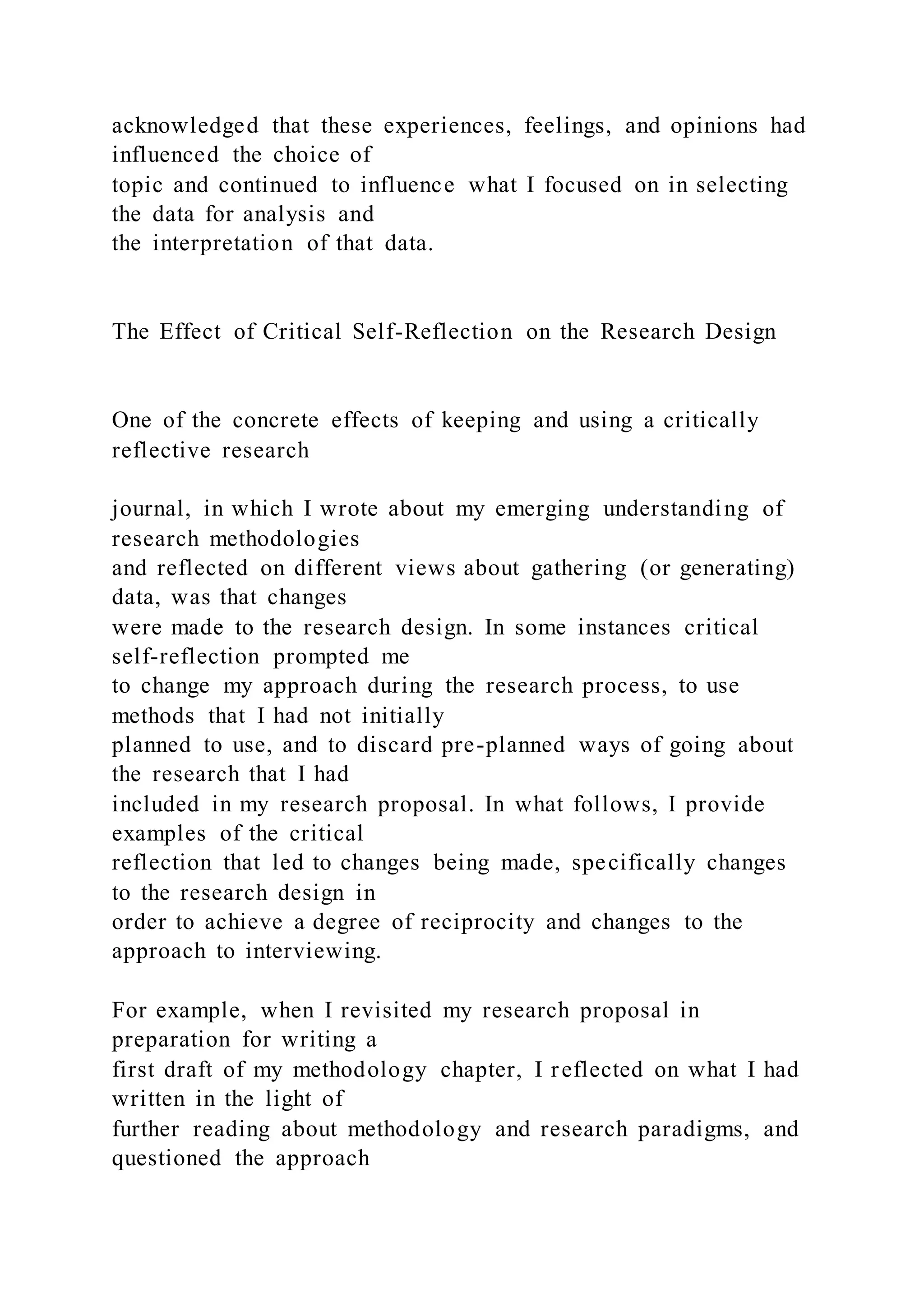 acknowledged that these experiences, feelings, and opinions had
influenced the choice of
topic and continued to influence what I focused on in selecting
the data for analysis and
the interpretation of that data.
The Effect of Critical Self-Reflection on the Research Design
One of the concrete effects of keeping and using a critically
reflective research
journal, in which I wrote about my emerging understanding of
research methodologies
and reflected on different views about gathering (or generating)
data, was that changes
were made to the research design. In some instances critical
self-reflection prompted me
to change my approach during the research process, to use
methods that I had not initially
planned to use, and to discard pre-planned ways of going about
the research that I had
included in my research proposal. In what follows, I provide
examples of the critical
reflection that led to changes being made, specifically changes
to the research design in
order to achieve a degree of reciprocity and changes to the
approach to interviewing.
For example, when I revisited my research proposal in
preparation for writing a
first draft of my methodology chapter, I reflected on what I had
written in the light of
further reading about methodology and research paradigms, and
questioned the approach
 