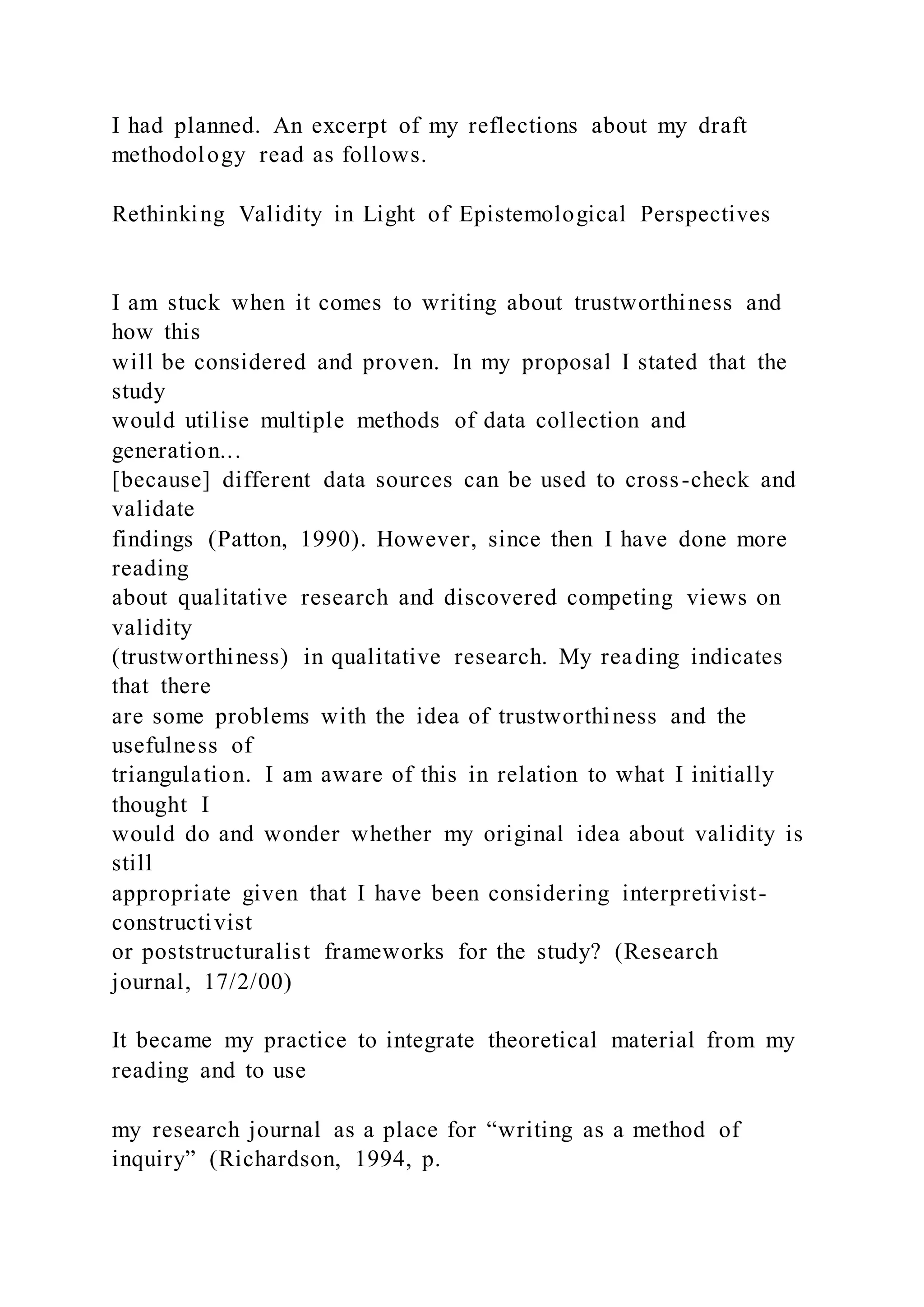 I had planned. An excerpt of my reflections about my draft
methodology read as follows.
Rethinking Validity in Light of Epistemological Perspectives
I am stuck when it comes to writing about trustworthiness and
how this
will be considered and proven. In my proposal I stated that the
study
would utilise multiple methods of data collection and
generation...
[because] different data sources can be used to cross-check and
validate
findings (Patton, 1990). However, since then I have done more
reading
about qualitative research and discovered competing views on
validity
(trustworthiness) in qualitative research. My reading indicates
that there
are some problems with the idea of trustworthiness and the
usefulness of
triangulation. I am aware of this in relation to what I initially
thought I
would do and wonder whether my original idea about validity is
still
appropriate given that I have been considering interpretivist-
constructivist
or poststructuralist frameworks for the study? (Research
journal, 17/2/00)
It became my practice to integrate theoretical material from my
reading and to use
my research journal as a place for “writing as a method of
inquiry” (Richardson, 1994, p.
 