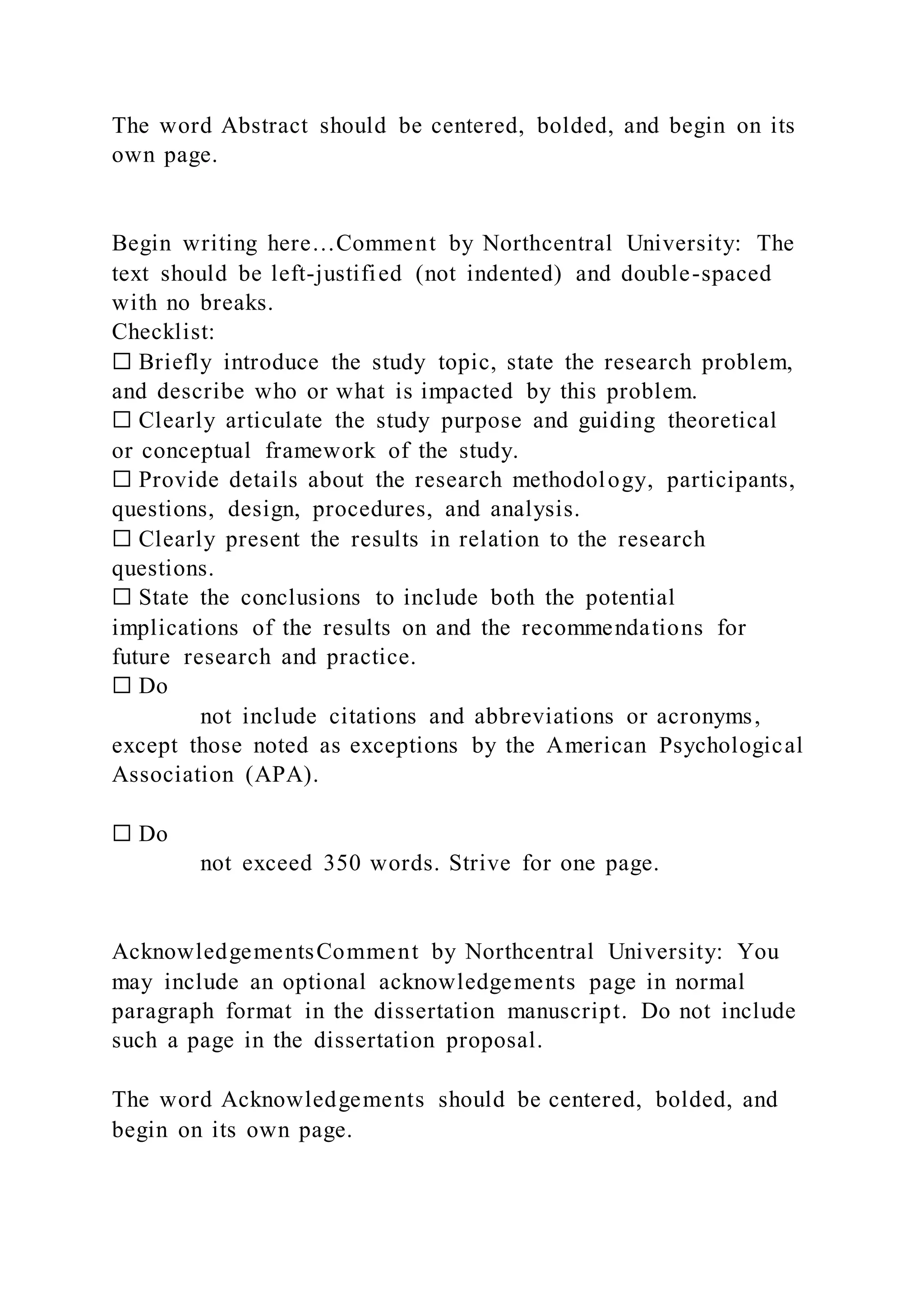The word Abstract should be centered, bolded, and begin on its
own page.
Begin writing here…Comment by Northcentral University: The
text should be left-justified (not indented) and double-spaced
with no breaks.
Checklist:
☐ Briefly introduce the study topic, state the research problem,
and describe who or what is impacted by this problem.
☐ Clearly articulate the study purpose and guiding theoretical
or conceptual framework of the study.
☐ Provide details about the research methodology, participants,
questions, design, procedures, and analysis.
☐ Clearly present the results in relation to the research
questions.
☐ State the conclusions to include both the potential
implications of the results on and the recommendations for
future research and practice.
☐ Do
not include citations and abbreviations or acronyms,
except those noted as exceptions by the American Psychological
Association (APA).
☐ Do
not exceed 350 words. Strive for one page.
AcknowledgementsComment by Northcentral University: You
may include an optional acknowledgements page in normal
paragraph format in the dissertation manuscript. Do not include
such a page in the dissertation proposal.
The word Acknowledgements should be centered, bolded, and
begin on its own page.
 