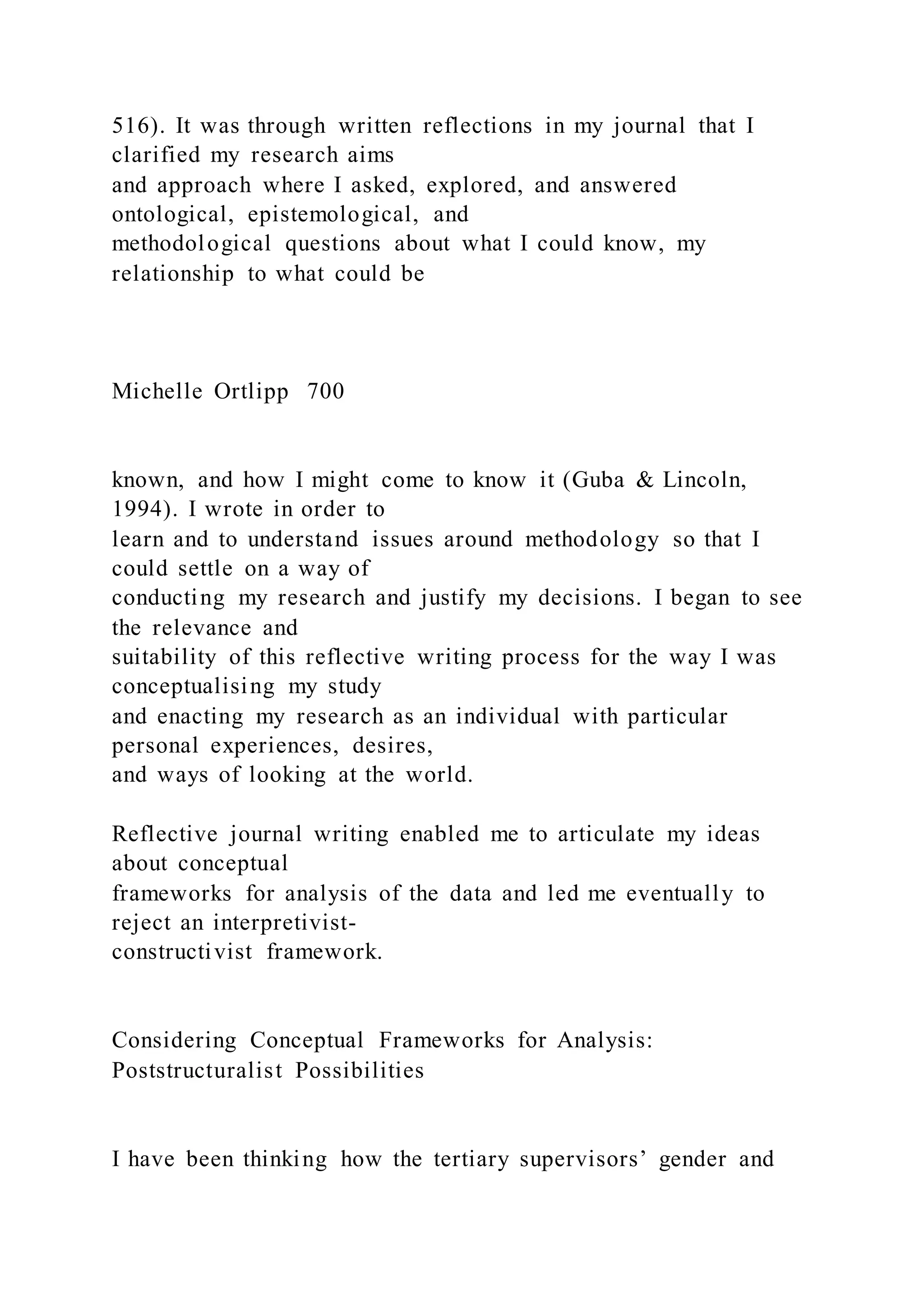 516). It was through written reflections in my journal that I
clarified my research aims
and approach where I asked, explored, and answered
ontological, epistemological, and
methodological questions about what I could know, my
relationship to what could be
Michelle Ortlipp 700
known, and how I might come to know it (Guba & Lincoln,
1994). I wrote in order to
learn and to understand issues around methodology so that I
could settle on a way of
conducting my research and justify my decisions. I began to see
the relevance and
suitability of this reflective writing process for the way I was
conceptualising my study
and enacting my research as an individual with particular
personal experiences, desires,
and ways of looking at the world.
Reflective journal writing enabled me to articulate my ideas
about conceptual
frameworks for analysis of the data and led me eventually to
reject an interpretivist-
constructivist framework.
Considering Conceptual Frameworks for Analysis:
Poststructuralist Possibilities
I have been thinking how the tertiary supervisors’ gender and
 