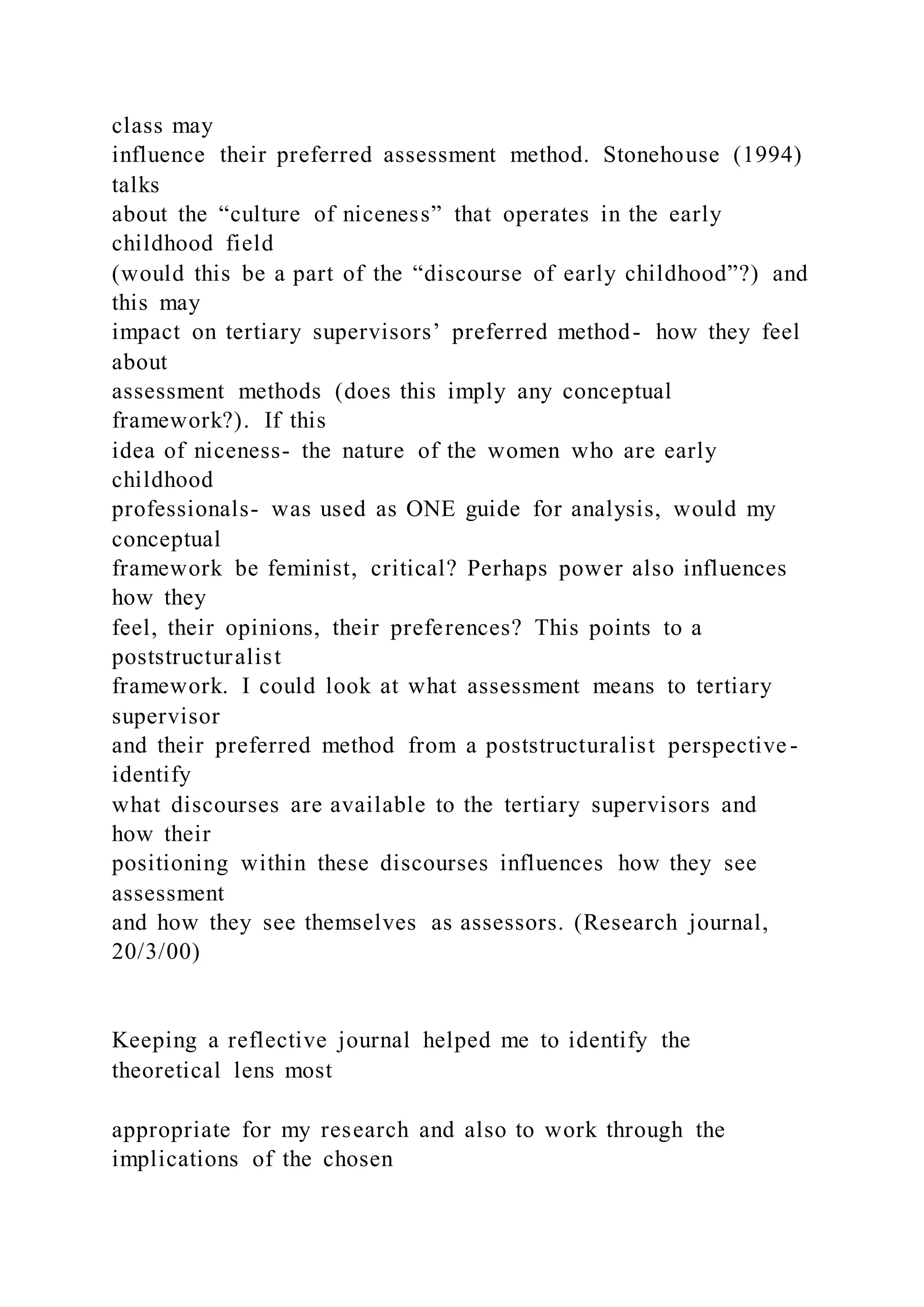 class may
influence their preferred assessment method. Stonehouse (1994)
talks
about the “culture of niceness” that operates in the early
childhood field
(would this be a part of the “discourse of early childhood”?) and
this may
impact on tertiary supervisors’ preferred method- how they feel
about
assessment methods (does this imply any conceptual
framework?). If this
idea of niceness- the nature of the women who are early
childhood
professionals- was used as ONE guide for analysis, would my
conceptual
framework be feminist, critical? Perhaps power also influences
how they
feel, their opinions, their preferences? This points to a
poststructuralist
framework. I could look at what assessment means to tertiary
supervisor
and their preferred method from a poststructuralist perspective -
identify
what discourses are available to the tertiary supervisors and
how their
positioning within these discourses influences how they see
assessment
and how they see themselves as assessors. (Research journal,
20/3/00)
Keeping a reflective journal helped me to identify the
theoretical lens most
appropriate for my research and also to work through the
implications of the chosen
 
