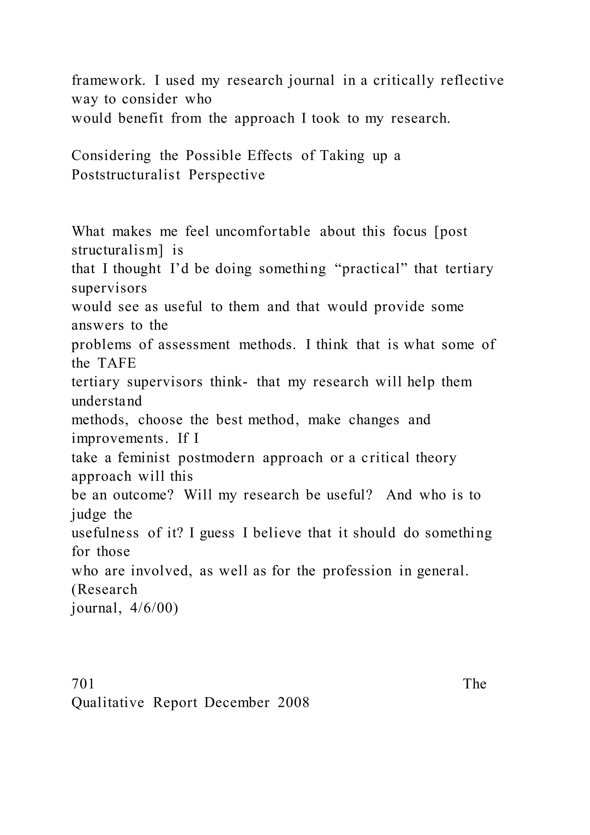 framework. I used my research journal in a critically reflective
way to consider who
would benefit from the approach I took to my research.
Considering the Possible Effects of Taking up a
Poststructuralist Perspective
What makes me feel uncomfortable about this focus [post
structuralism] is
that I thought I’d be doing something “practical” that tertiary
supervisors
would see as useful to them and that would provide some
answers to the
problems of assessment methods. I think that is what some of
the TAFE
tertiary supervisors think- that my research will help them
understand
methods, choose the best method, make changes and
improvements. If I
take a feminist postmodern approach or a critical theory
approach will this
be an outcome? Will my research be useful? And who is to
judge the
usefulness of it? I guess I believe that it should do something
for those
who are involved, as well as for the profession in general.
(Research
journal, 4/6/00)
701 The
Qualitative Report December 2008
 