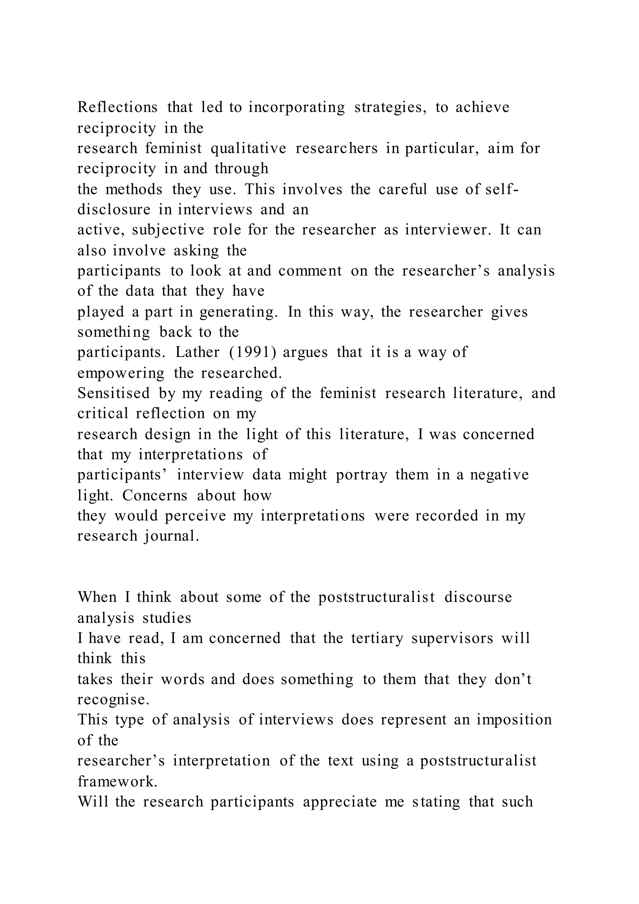 Reflections that led to incorporating strategies, to achieve
reciprocity in the
research feminist qualitative researchers in particular, aim for
reciprocity in and through
the methods they use. This involves the careful use of self-
disclosure in interviews and an
active, subjective role for the researcher as interviewer. It can
also involve asking the
participants to look at and comment on the researcher’s analysis
of the data that they have
played a part in generating. In this way, the researcher gives
something back to the
participants. Lather (1991) argues that it is a way of
empowering the researched.
Sensitised by my reading of the feminist research literature, and
critical reflection on my
research design in the light of this literature, I was concerned
that my interpretations of
participants’ interview data might portray them in a negative
light. Concerns about how
they would perceive my interpretations were recorded in my
research journal.
When I think about some of the poststructuralist discourse
analysis studies
I have read, I am concerned that the tertiary supervisors will
think this
takes their words and does something to them that they don’t
recognise.
This type of analysis of interviews does represent an imposition
of the
researcher’s interpretation of the text using a poststructuralist
framework.
Will the research participants appreciate me stating that such
 