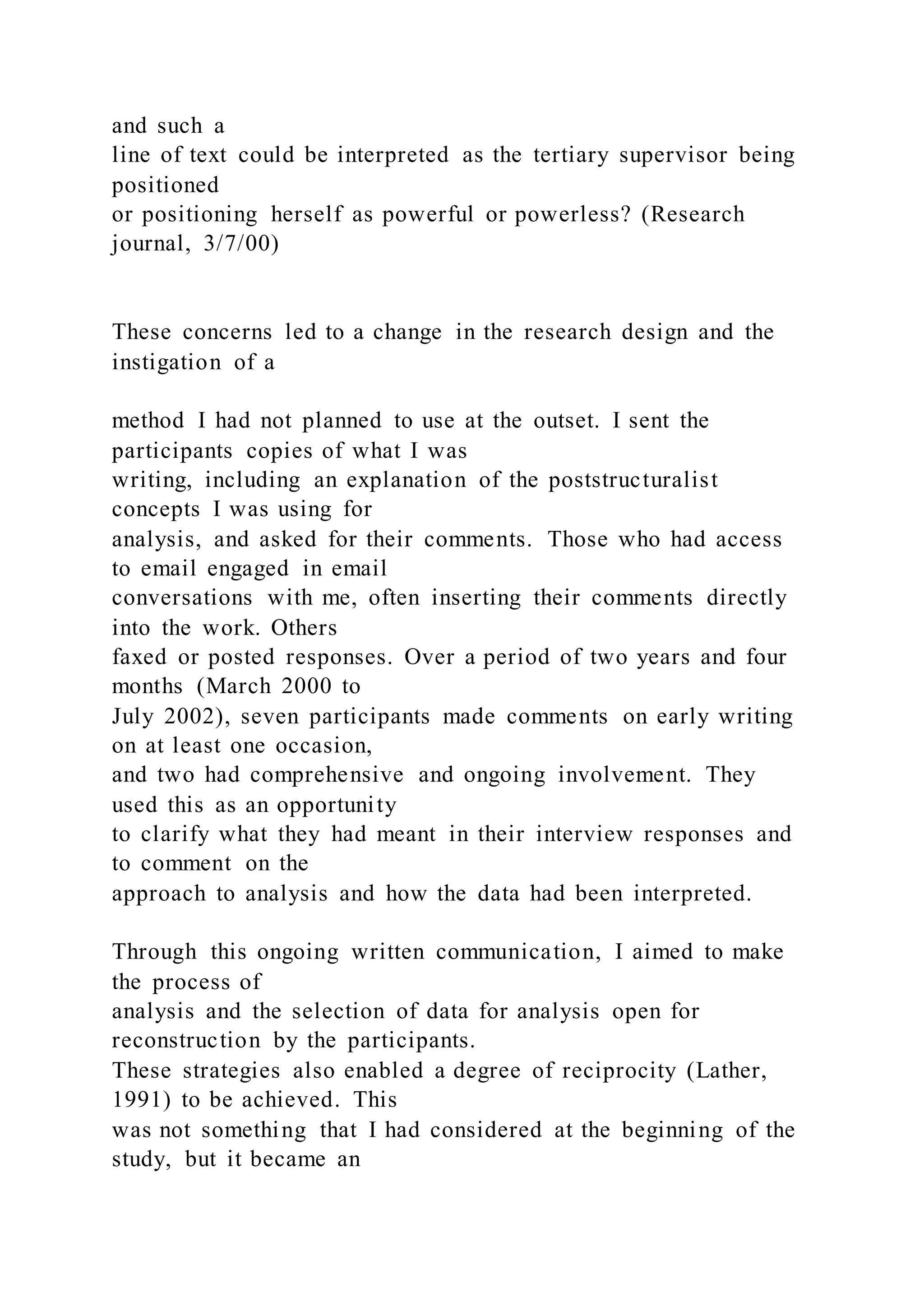and such a
line of text could be interpreted as the tertiary supervisor being
positioned
or positioning herself as powerful or powerless? (Research
journal, 3/7/00)
These concerns led to a change in the research design and the
instigation of a
method I had not planned to use at the outset. I sent the
participants copies of what I was
writing, including an explanation of the poststructuralist
concepts I was using for
analysis, and asked for their comments. Those who had access
to email engaged in email
conversations with me, often inserting their comments directly
into the work. Others
faxed or posted responses. Over a period of two years and four
months (March 2000 to
July 2002), seven participants made comments on early writing
on at least one occasion,
and two had comprehensive and ongoing involvement. They
used this as an opportunity
to clarify what they had meant in their interview responses and
to comment on the
approach to analysis and how the data had been interpreted.
Through this ongoing written communication, I aimed to make
the process of
analysis and the selection of data for analysis open for
reconstruction by the participants.
These strategies also enabled a degree of reciprocity (Lather,
1991) to be achieved. This
was not something that I had considered at the beginning of the
study, but it became an
 