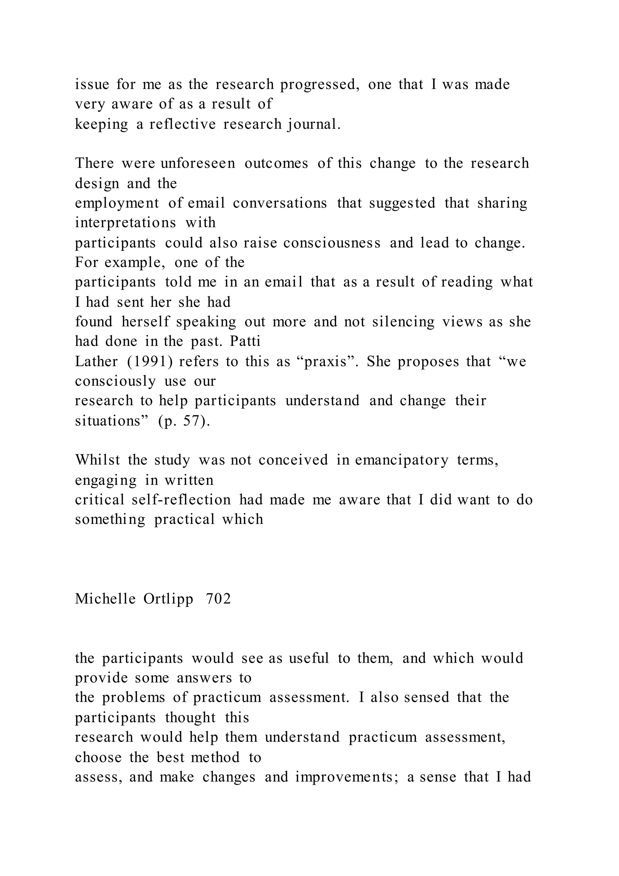 issue for me as the research progressed, one that I was made
very aware of as a result of
keeping a reflective research journal.
There were unforeseen outcomes of this change to the research
design and the
employment of email conversations that suggested that sharing
interpretations with
participants could also raise consciousness and lead to change.
For example, one of the
participants told me in an email that as a result of reading what
I had sent her she had
found herself speaking out more and not silencing views as she
had done in the past. Patti
Lather (1991) refers to this as “praxis”. She proposes that “we
consciously use our
research to help participants understand and change their
situations” (p. 57).
Whilst the study was not conceived in emancipatory terms,
engaging in written
critical self-reflection had made me aware that I did want to do
something practical which
Michelle Ortlipp 702
the participants would see as useful to them, and which would
provide some answers to
the problems of practicum assessment. I also sensed that the
participants thought this
research would help them understand practicum assessment,
choose the best method to
assess, and make changes and improvements; a sense that I had
 