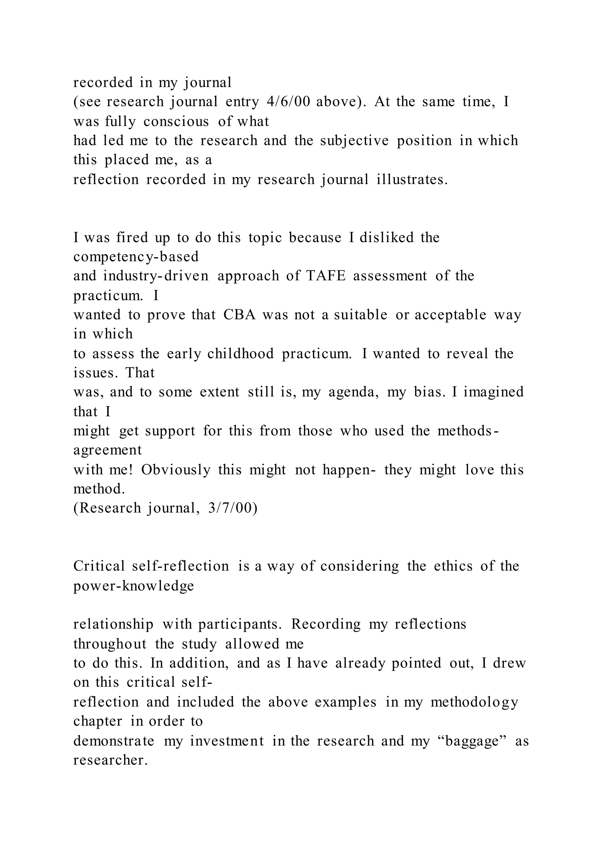 recorded in my journal
(see research journal entry 4/6/00 above). At the same time, I
was fully conscious of what
had led me to the research and the subjective position in which
this placed me, as a
reflection recorded in my research journal illustrates.
I was fired up to do this topic because I disliked the
competency-based
and industry-driven approach of TAFE assessment of the
practicum. I
wanted to prove that CBA was not a suitable or acceptable way
in which
to assess the early childhood practicum. I wanted to reveal the
issues. That
was, and to some extent still is, my agenda, my bias. I imagined
that I
might get support for this from those who used the methods-
agreement
with me! Obviously this might not happen- they might love this
method.
(Research journal, 3/7/00)
Critical self-reflection is a way of considering the ethics of the
power-knowledge
relationship with participants. Recording my reflections
throughout the study allowed me
to do this. In addition, and as I have already pointed out, I drew
on this critical self-
reflection and included the above examples in my methodology
chapter in order to
demonstrate my investment in the research and my “baggage” as
researcher.
 